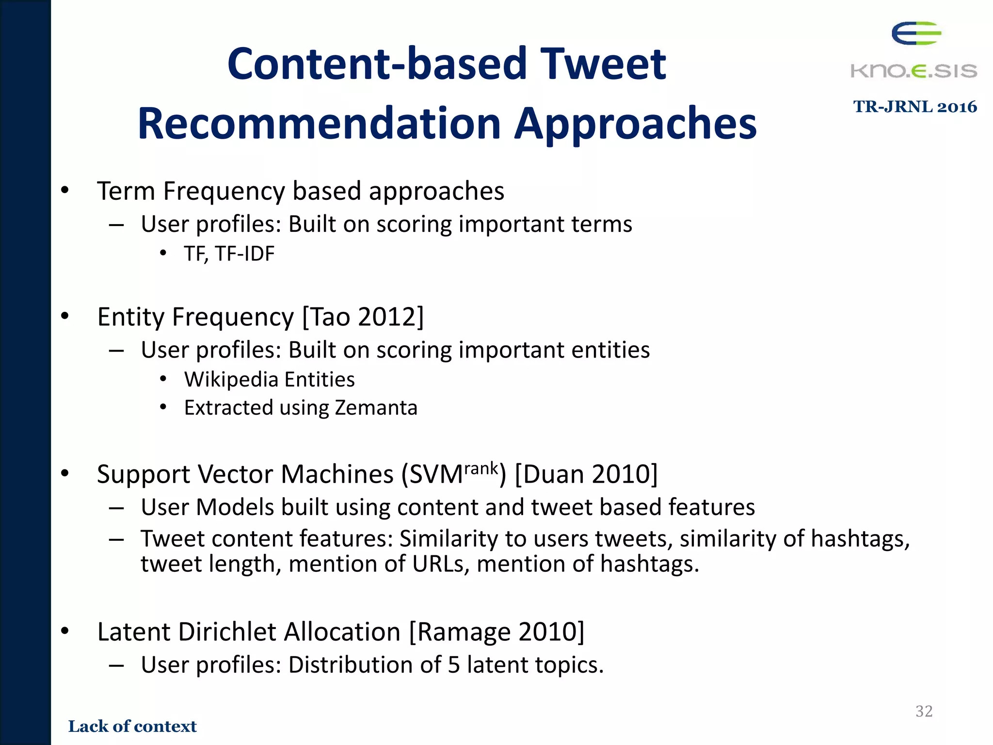 Content-based Tweet
Recommendation Approaches
• Term Frequency based approaches
– User profiles: Built on scoring important terms
• TF, TF-IDF
• Entity Frequency [Tao 2012]
– User profiles: Built on scoring important entities
• Wikipedia Entities
• Extracted using Zemanta
• Support Vector Machines (SVMrank) [Duan 2010]
– User Models built using content and tweet based features
– Tweet content features: Similarity to users tweets, similarity of hashtags,
tweet length, mention of URLs, mention of hashtags.
• Latent Dirichlet Allocation [Ramage 2010]
– User profiles: Distribution of 5 latent topics.
32
Lack of context
TR-JRNL 2016
 