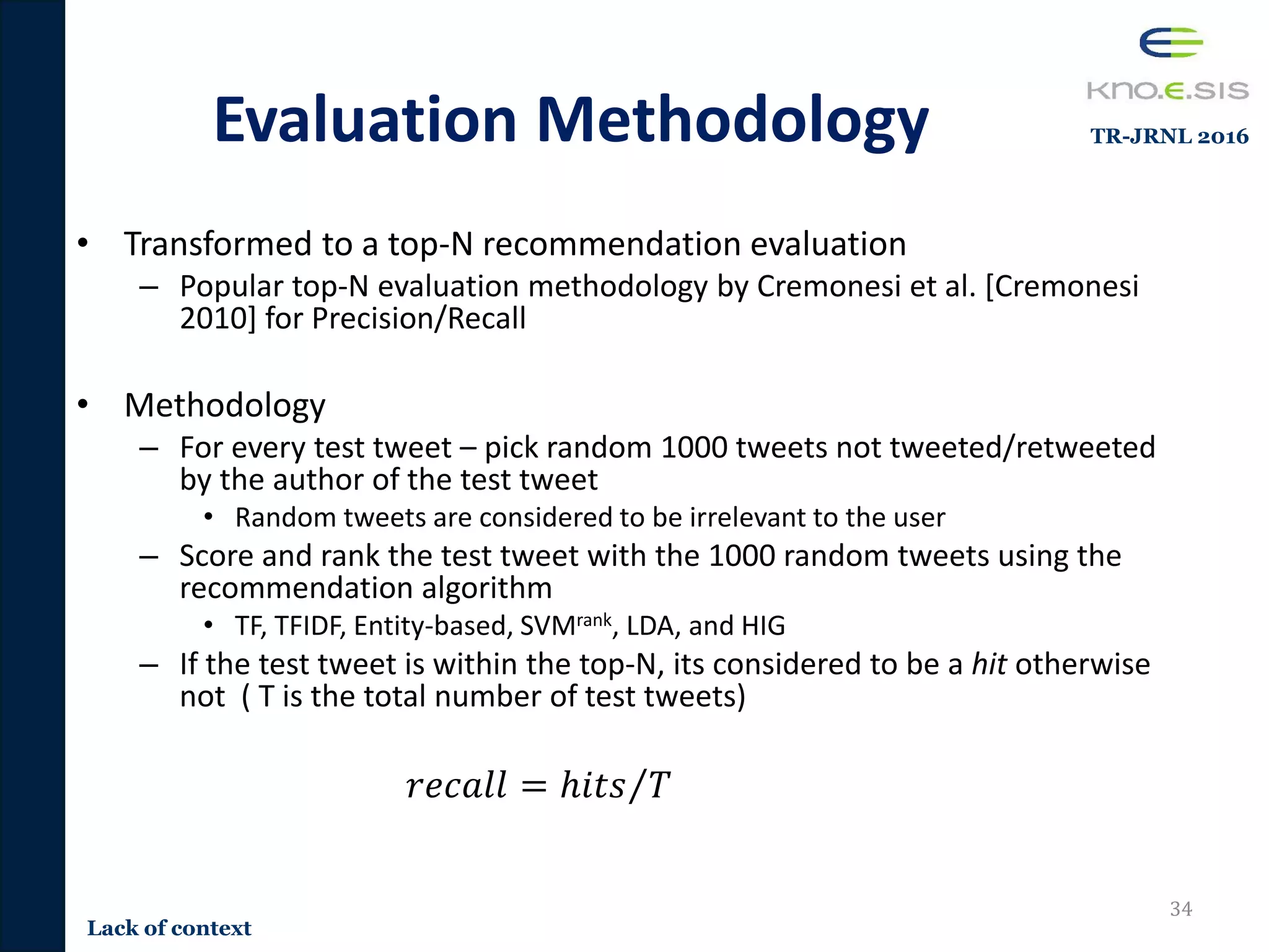 Evaluation Methodology
• Transformed to a top-N recommendation evaluation
– Popular top-N evaluation methodology by Cremonesi et al. [Cremonesi
2010] for Precision/Recall
• Methodology
– For every test tweet – pick random 1000 tweets not tweeted/retweeted
by the author of the test tweet
• Random tweets are considered to be irrelevant to the user
– Score and rank the test tweet with the 1000 random tweets using the
recommendation algorithm
• TF, TFIDF, Entity-based, SVMrank, LDA, and HIG
– If the test tweet is within the top-N, its considered to be a hit otherwise
not ( T is the total number of test tweets)
𝑟𝑒𝑐𝑎𝑙𝑙 = ℎ𝑖𝑡𝑠 𝑇
34
Lack of context
TR-JRNL 2016
 