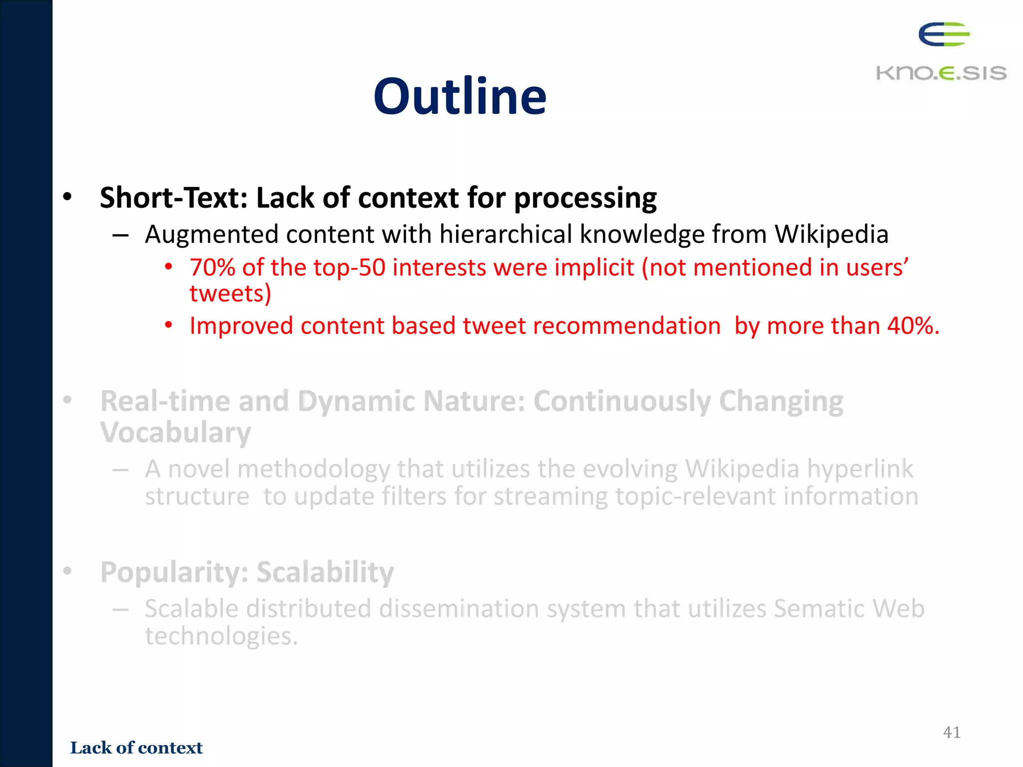 Outline
• Short-Text: Lack of context for processing
– Augmented content with hierarchical knowledge from Wikipedia
• 70% of the top-50 interests were implicit (not mentioned in users’
tweets)
• Improved content based tweet recommendation by more than 40%.
• Real-time and Dynamic Nature: Continuously Changing
Vocabulary
– A novel methodology that utilizes the evolving Wikipedia hyperlink
structure to update filters for streaming topic-relevant information
• Popularity: Scalability
– Scalable distributed dissemination system that utilizes Sematic Web
technologies.
41
Lack of context
 