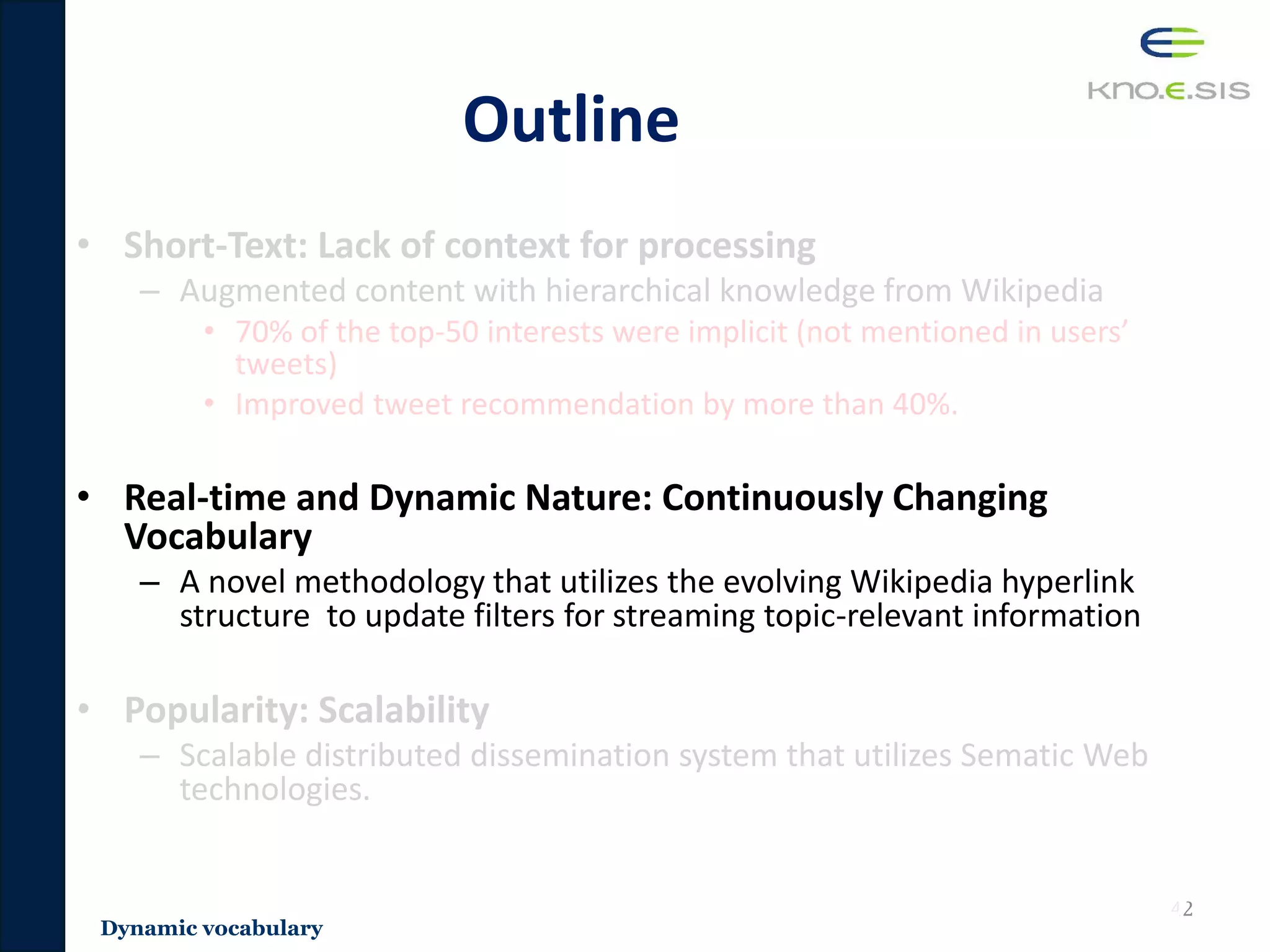 Outline
• Short-Text: Lack of context for processing
– Augmented content with hierarchical knowledge from Wikipedia
• 70% of the top-50 interests were implicit (not mentioned in users’
tweets)
• Improved tweet recommendation by more than 40%.
• Real-time and Dynamic Nature: Continuously Changing
Vocabulary
– A novel methodology that utilizes the evolving Wikipedia hyperlink
structure to update filters for streaming topic-relevant information
• Popularity: Scalability
– Scalable distributed dissemination system that utilizes Sematic Web
technologies.
42
Dynamic vocabulary
 