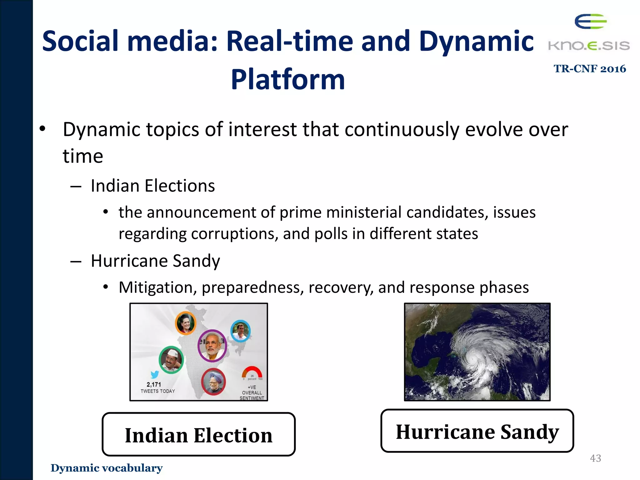 • Dynamic topics of interest that continuously evolve over
time
– Indian Elections
• the announcement of prime ministerial candidates, issues
regarding corruptions, and polls in different states
– Hurricane Sandy
• Mitigation, preparedness, recovery, and response phases
Social media: Real-time and Dynamic
Platform
43
Indian Election Hurricane Sandy
Dynamic vocabulary
TR-CNF 2016
 