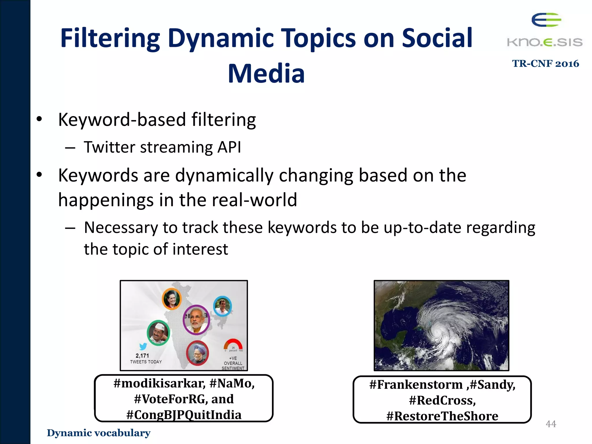 • Keyword-based filtering
– Twitter streaming API
• Keywords are dynamically changing based on the
happenings in the real-world
– Necessary to track these keywords to be up-to-date regarding
the topic of interest
Filtering Dynamic Topics on Social
Media
44
#indianelection #sandy
#modikisarkar, #NaMo,
#VoteForRG, and
#CongBJPQuitIndia
#Frankenstorm ,#Sandy,
#RedCross,
#RestoreTheShore
Dynamic vocabulary
TR-CNF 2016
 
