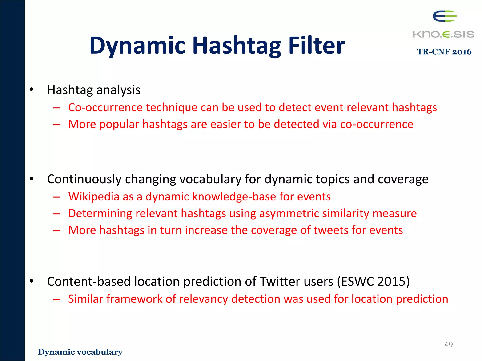 • Hashtag analysis
– Co-occurrence technique can be used to detect event relevant hashtags
– More popular hashtags are easier to be detected via co-occurrence
• Continuously changing vocabulary for dynamic topics and coverage
– Wikipedia as a dynamic knowledge-base for events
– Determining relevant hashtags using asymmetric similarity measure
– More hashtags in turn increase the coverage of tweets for events
• Content-based location prediction of Twitter users (ESWC 2015)
– Similar framework of relevancy detection was used for location prediction
Dynamic Hashtag Filter
49
Dynamic vocabulary
TR-CNF 2016
 