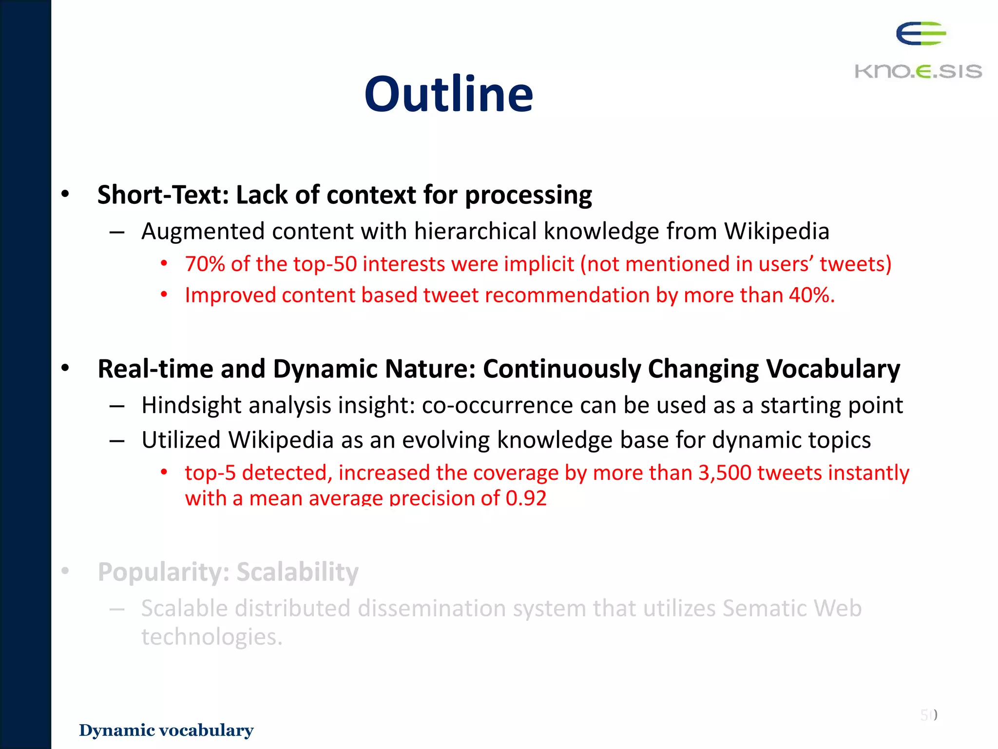 Outline
• Short-Text: Lack of context for processing
– Augmented content with hierarchical knowledge from Wikipedia
• 70% of the top-50 interests were implicit (not mentioned in users’ tweets)
• Improved content based tweet recommendation by more than 40%.
• Real-time and Dynamic Nature: Continuously Changing Vocabulary
– Hindsight analysis insight: co-occurrence can be used as a starting point
– Utilized Wikipedia as an evolving knowledge base for dynamic topics
• top-5 detected, increased the coverage by more than 3,500 tweets instantly
with a mean average precision of 0.92
• Popularity: Scalability
– Scalable distributed dissemination system that utilizes Sematic Web
technologies.
50
Dynamic vocabulary
 