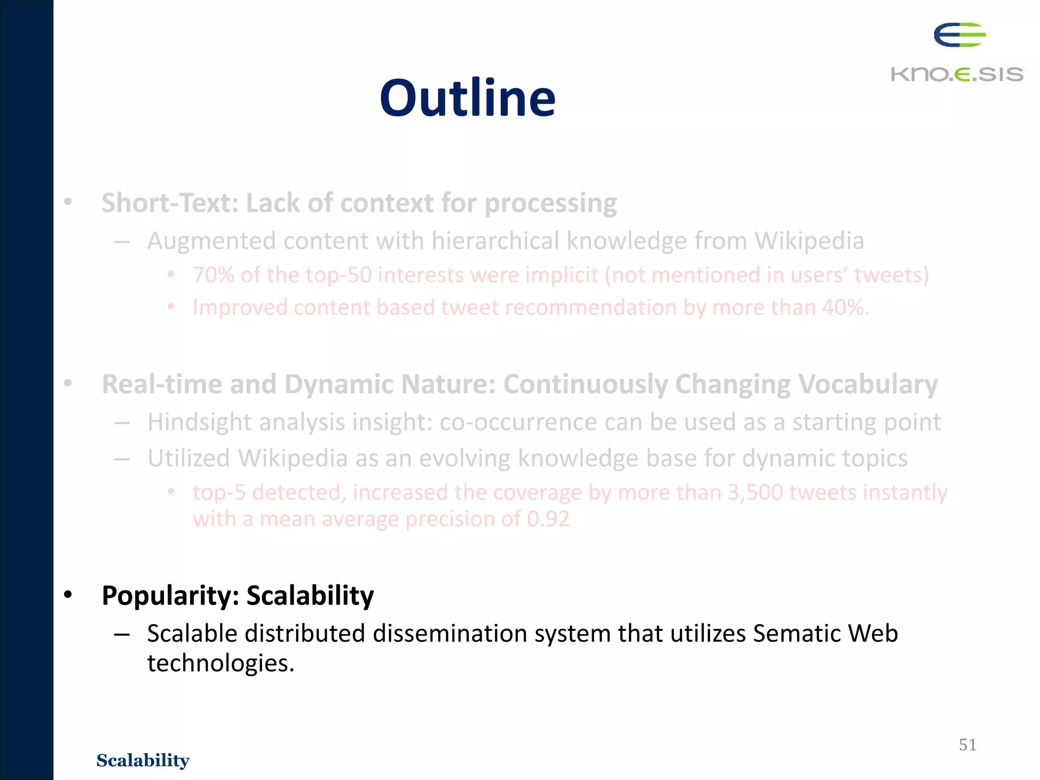 Outline
• Short-Text: Lack of context for processing
– Augmented content with hierarchical knowledge from Wikipedia
• 70% of the top-50 interests were implicit (not mentioned in users’ tweets)
• Improved content based tweet recommendation by more than 40%.
• Real-time and Dynamic Nature: Continuously Changing Vocabulary
– Hindsight analysis insight: co-occurrence can be used as a starting point
– Utilized Wikipedia as an evolving knowledge base for dynamic topics
• top-5 detected, increased the coverage by more than 3,500 tweets instantly
with a mean average precision of 0.92
• Popularity: Scalability
– Scalable distributed dissemination system that utilizes Sematic Web
technologies.
51
Scalability
 