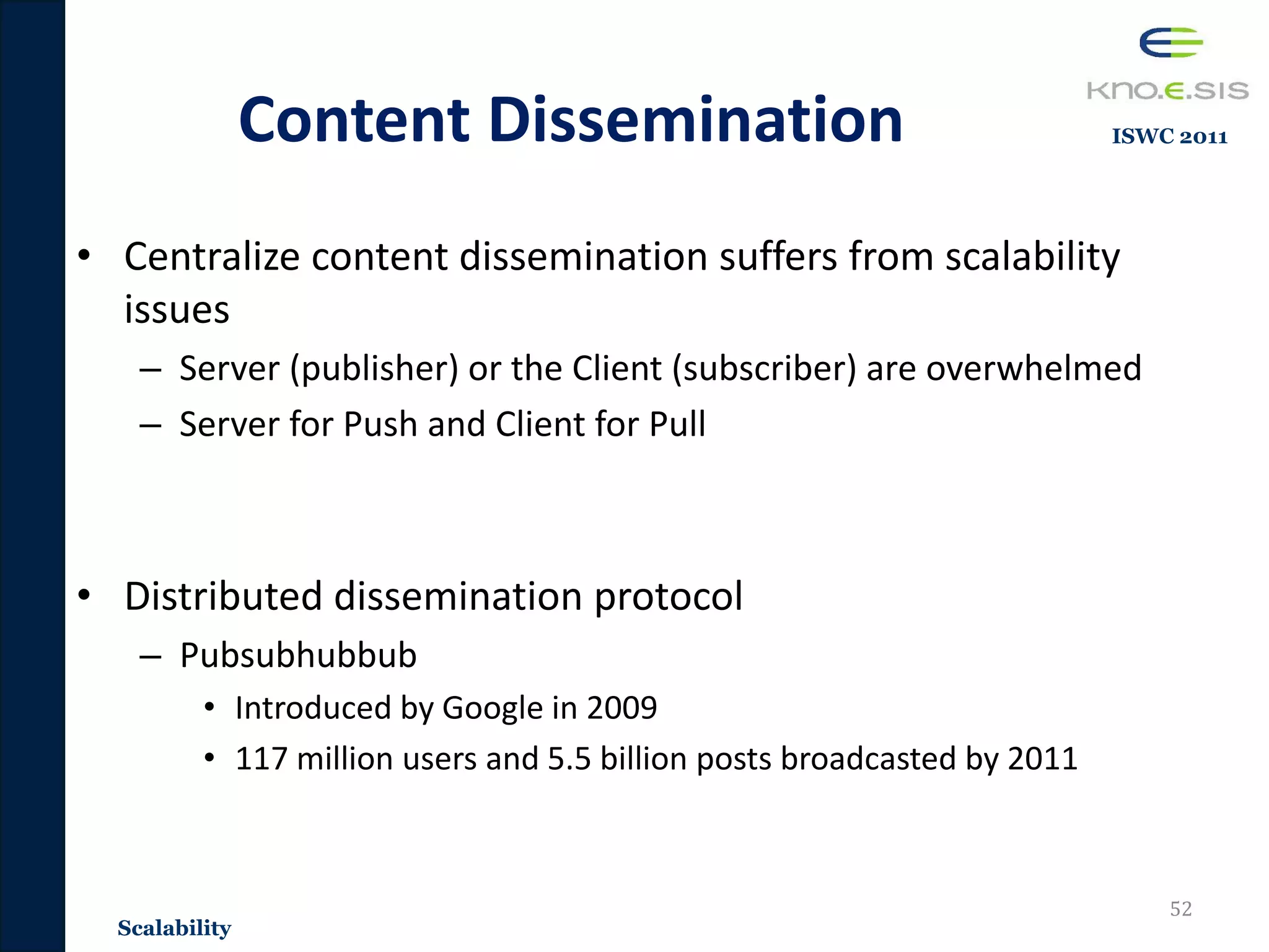 Content Dissemination
• Centralize content dissemination suffers from scalability
issues
– Server (publisher) or the Client (subscriber) are overwhelmed
– Server for Push and Client for Pull
• Distributed dissemination protocol
– Pubsubhubbub
• Introduced by Google in 2009
• 117 million users and 5.5 billion posts broadcasted by 2011
52
Scalability
ISWC 2011
 