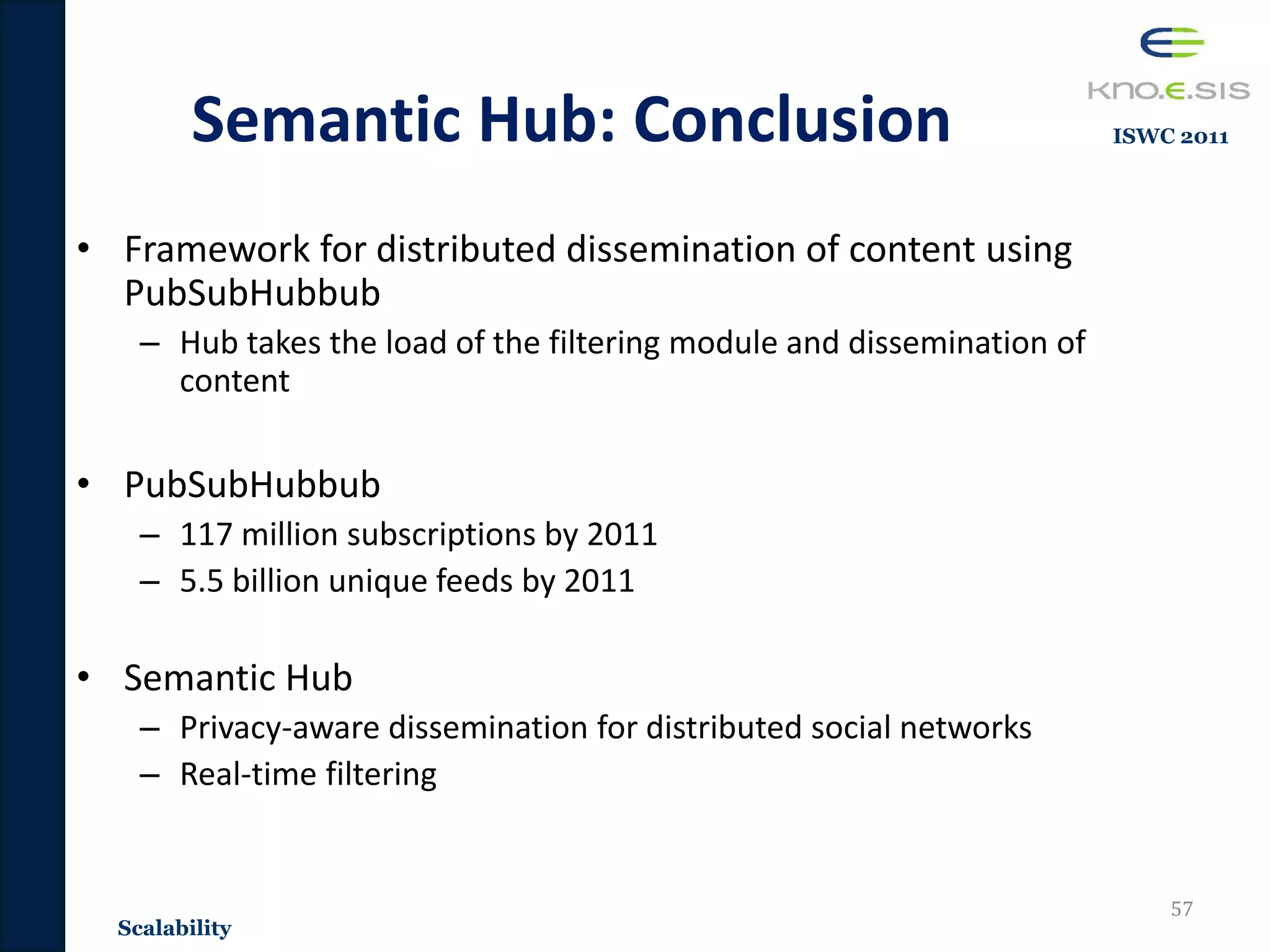 Semantic Hub: Conclusion
• Framework for distributed dissemination of content using
PubSubHubbub
– Hub takes the load of the filtering module and dissemination of
content
• PubSubHubbub
– 117 million subscriptions by 2011
– 5.5 billion unique feeds by 2011
• Semantic Hub
– Privacy-aware dissemination for distributed social networks
– Real-time filtering
57
Scalability
ISWC 2011
 