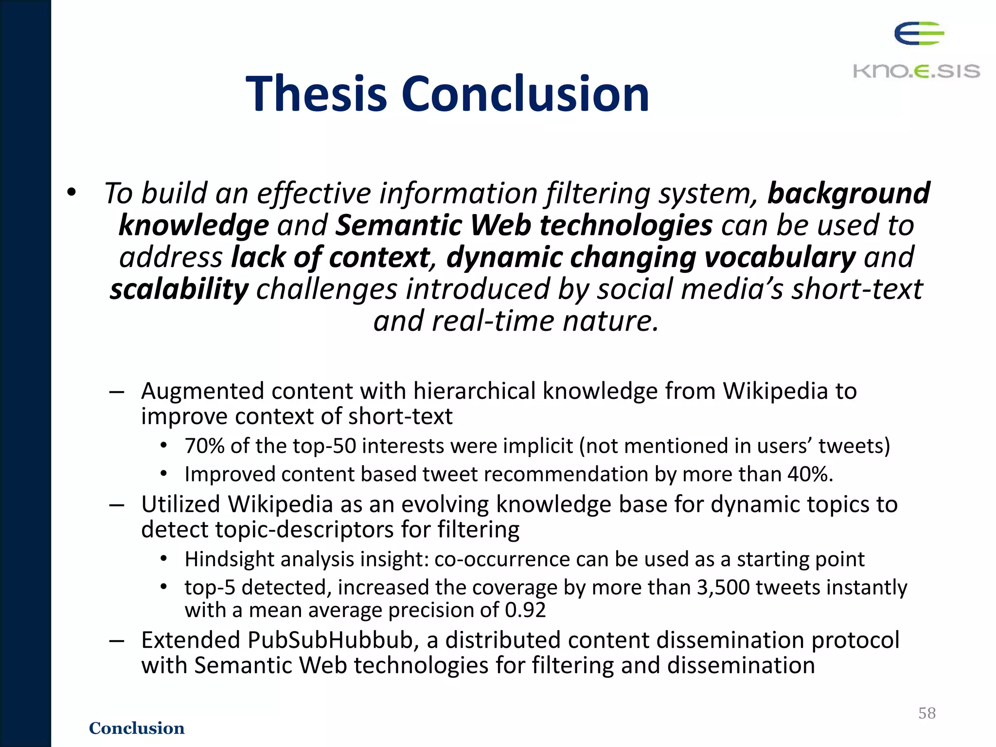 • To build an effective information filtering system, background
knowledge and Semantic Web technologies can be used to
address lack of context, dynamic changing vocabulary and
scalability challenges introduced by social media’s short-text
and real-time nature.
– Augmented content with hierarchical knowledge from Wikipedia to
improve context of short-text
• 70% of the top-50 interests were implicit (not mentioned in users’ tweets)
• Improved content based tweet recommendation by more than 40%.
– Utilized Wikipedia as an evolving knowledge base for dynamic topics to
detect topic-descriptors for filtering
• Hindsight analysis insight: co-occurrence can be used as a starting point
• top-5 detected, increased the coverage by more than 3,500 tweets instantly
with a mean average precision of 0.92
– Extended PubSubHubbub, a distributed content dissemination protocol
with Semantic Web technologies for filtering and dissemination
58
Conclusion
Thesis Conclusion
 