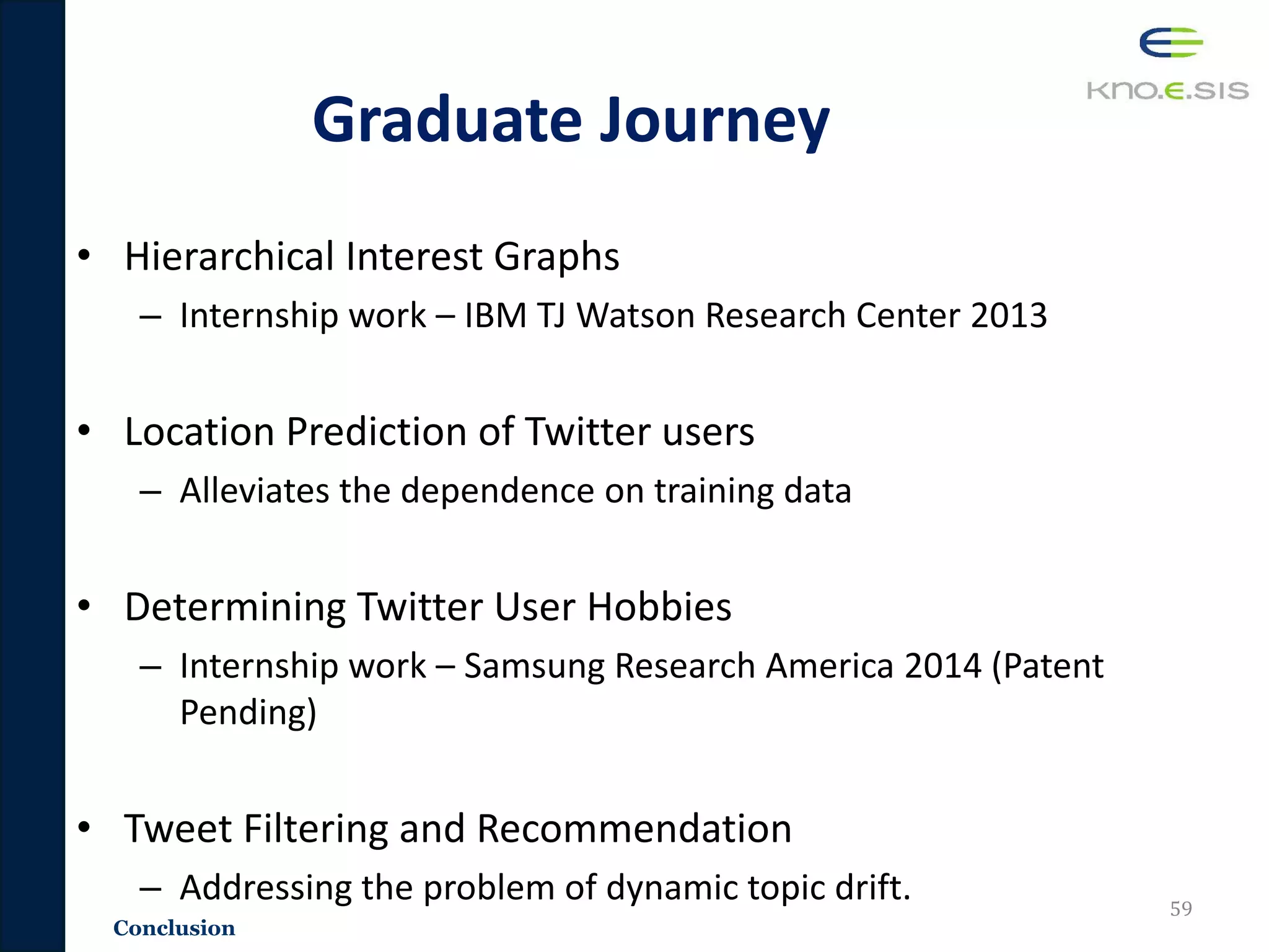 Graduate Journey
• Hierarchical Interest Graphs
– Internship work – IBM TJ Watson Research Center 2013
• Location Prediction of Twitter users
– Alleviates the dependence on training data
• Determining Twitter User Hobbies
– Internship work – Samsung Research America 2014 (Patent
Pending)
• Tweet Filtering and Recommendation
– Addressing the problem of dynamic topic drift. 59
Conclusion
 