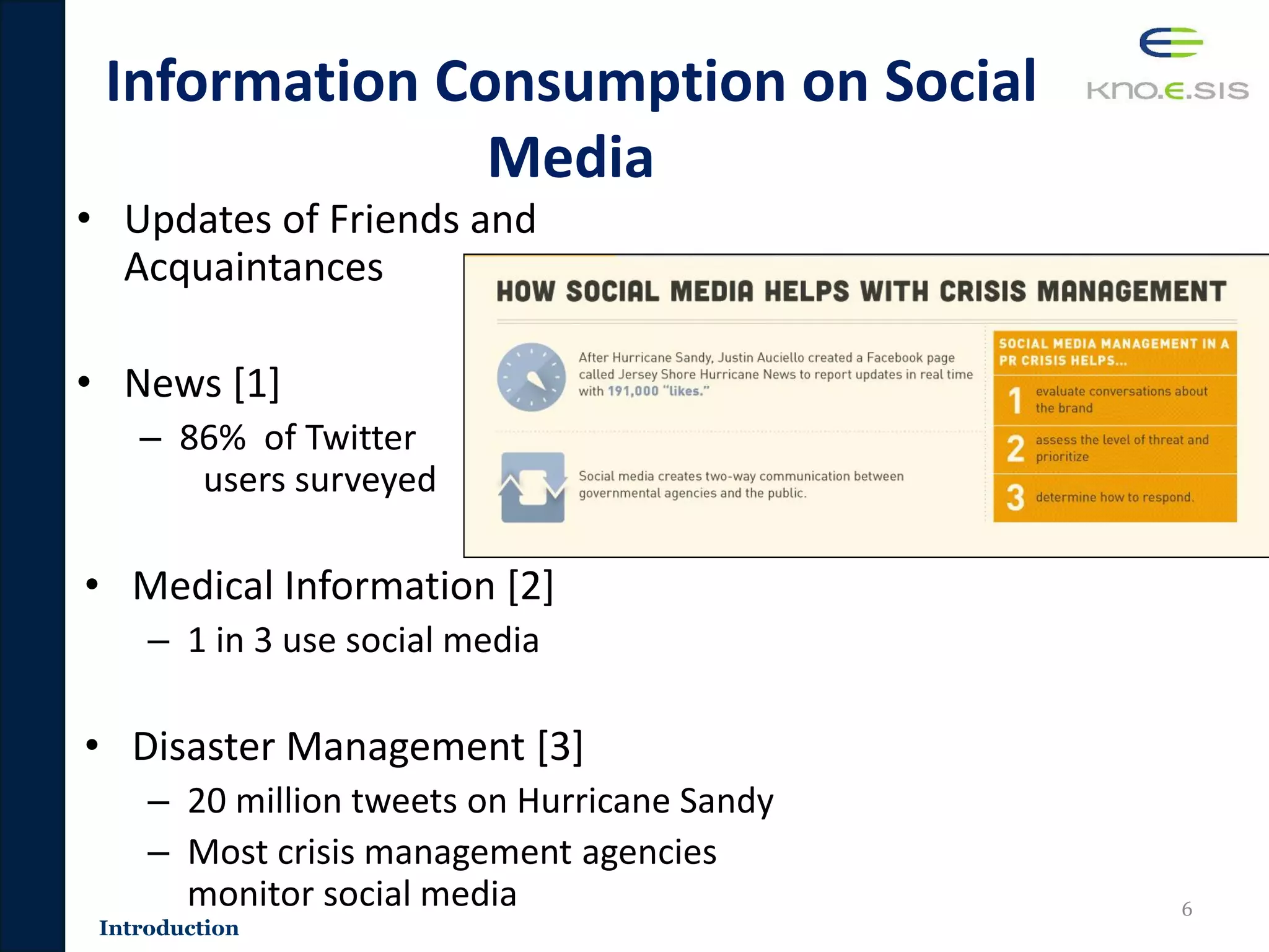 Information Consumption on Social
Media
• Updates of Friends and
Acquaintances
• News [1]
– 86% of Twitter
users surveyed
• Medical Information [2]
– 1 in 3 use social media
• Disaster Management [3]
– 20 million tweets on Hurricane Sandy
– Most crisis management agencies
monitor social media 6
Introduction
 