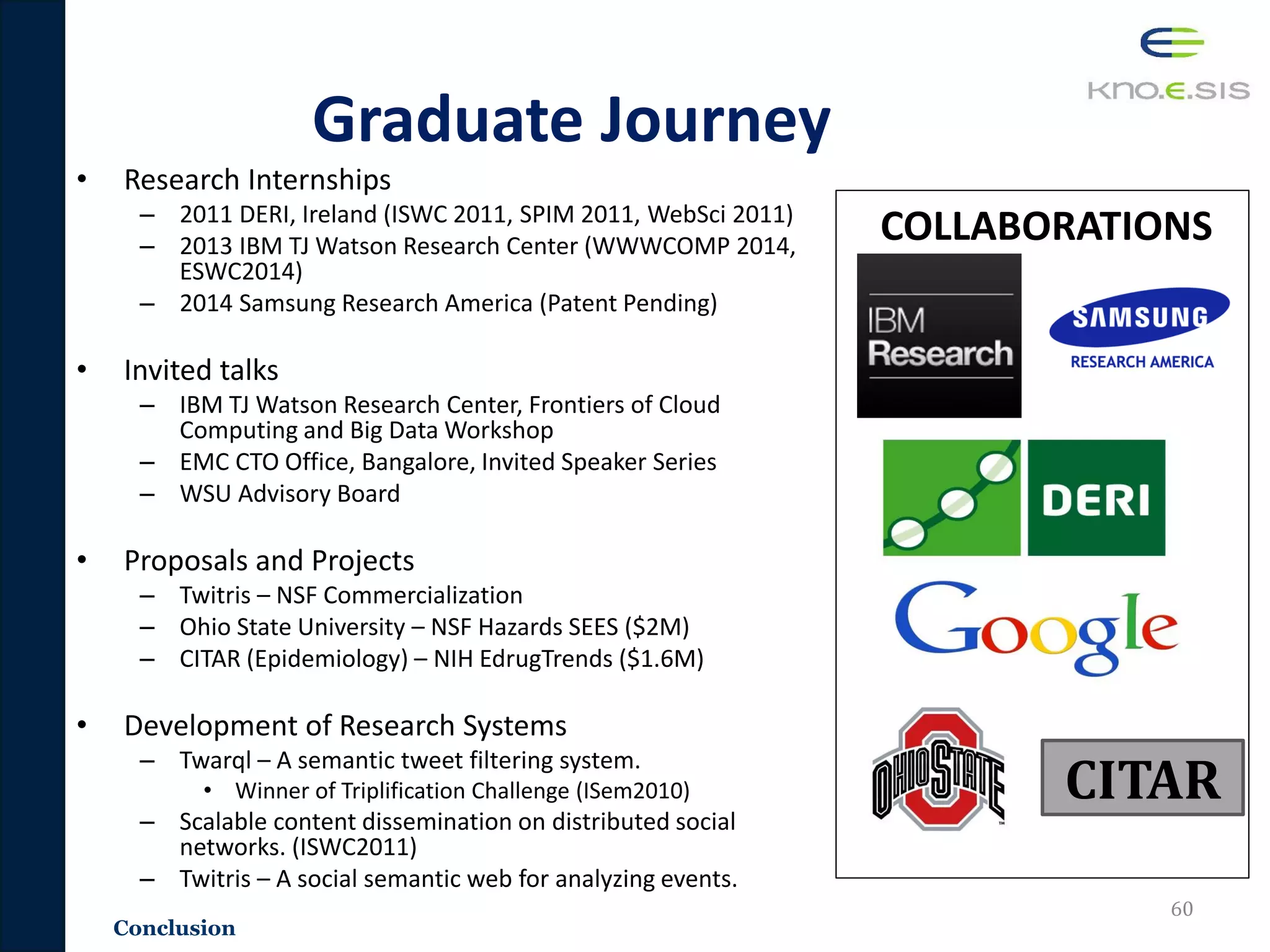 Conclusion
Graduate Journey
• Research Internships
– 2011 DERI, Ireland (ISWC 2011, SPIM 2011, WebSci 2011)
– 2013 IBM TJ Watson Research Center (WWWCOMP 2014,
ESWC2014)
– 2014 Samsung Research America (Patent Pending)
• Invited talks
– IBM TJ Watson Research Center, Frontiers of Cloud
Computing and Big Data Workshop
– EMC CTO Office, Bangalore, Invited Speaker Series
– WSU Advisory Board
• Proposals and Projects
– Twitris – NSF Commercialization
– Ohio State University – NSF Hazards SEES ($2M)
– CITAR (Epidemiology) – NIH EdrugTrends ($1.6M)
• Development of Research Systems
– Twarql – A semantic tweet filtering system.
• Winner of Triplification Challenge (ISem2010)
– Scalable content dissemination on distributed social
networks. (ISWC2011)
– Twitris – A social semantic web for analyzing events.
60
COLLABORATIONS
CITAR
 