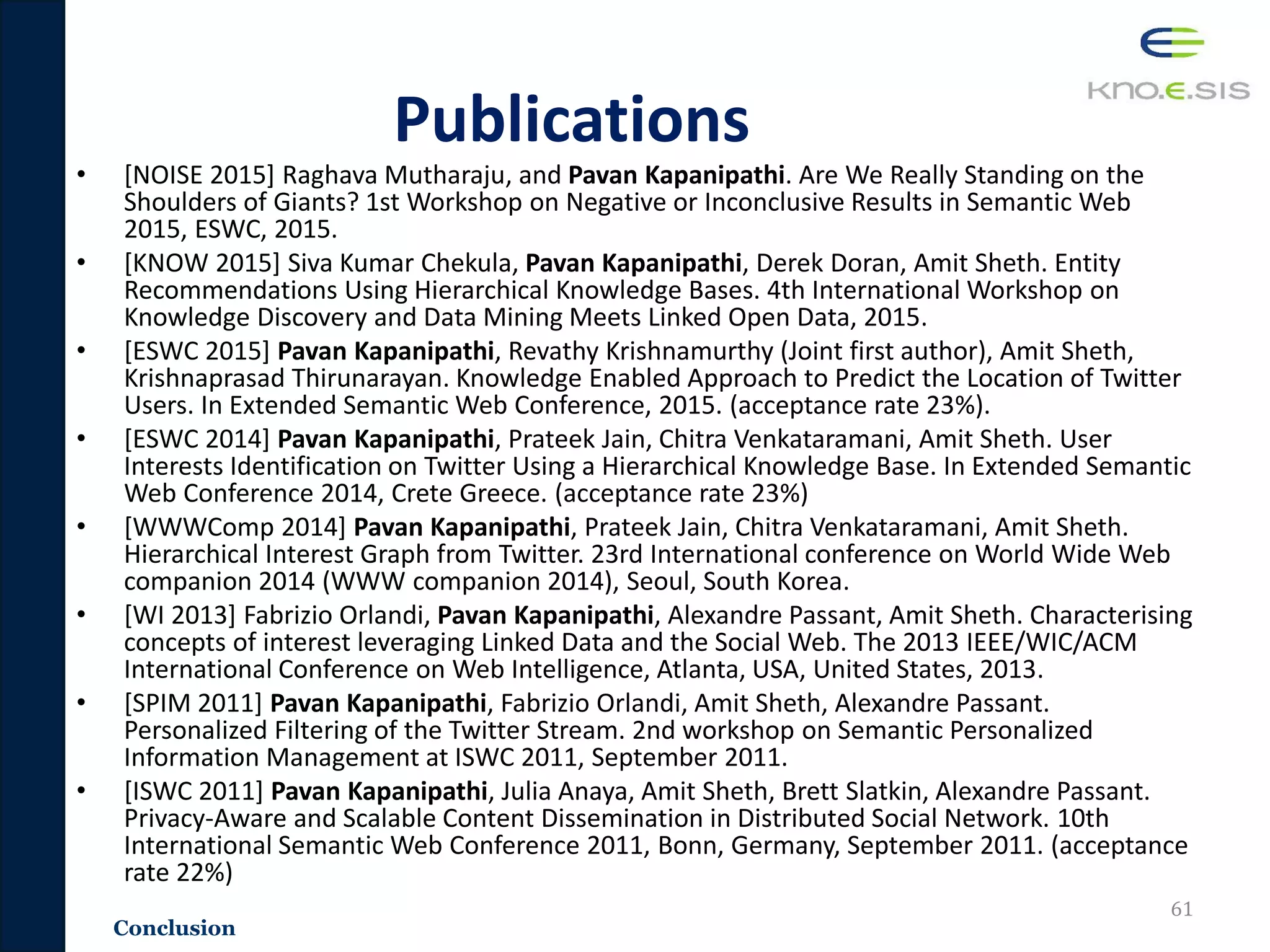 Publications
• [NOISE 2015] Raghava Mutharaju, and Pavan Kapanipathi. Are We Really Standing on the
Shoulders of Giants? 1st Workshop on Negative or Inconclusive Results in Semantic Web
2015, ESWC, 2015.
• [KNOW 2015] Siva Kumar Chekula, Pavan Kapanipathi, Derek Doran, Amit Sheth. Entity
Recommendations Using Hierarchical Knowledge Bases. 4th International Workshop on
Knowledge Discovery and Data Mining Meets Linked Open Data, 2015.
• [ESWC 2015] Pavan Kapanipathi, Revathy Krishnamurthy (Joint first author), Amit Sheth,
Krishnaprasad Thirunarayan. Knowledge Enabled Approach to Predict the Location of Twitter
Users. In Extended Semantic Web Conference, 2015. (acceptance rate 23%).
• [ESWC 2014] Pavan Kapanipathi, Prateek Jain, Chitra Venkataramani, Amit Sheth. User
Interests Identification on Twitter Using a Hierarchical Knowledge Base. In Extended Semantic
Web Conference 2014, Crete Greece. (acceptance rate 23%)
• [WWWComp 2014] Pavan Kapanipathi, Prateek Jain, Chitra Venkataramani, Amit Sheth.
Hierarchical Interest Graph from Twitter. 23rd International conference on World Wide Web
companion 2014 (WWW companion 2014), Seoul, South Korea.
• [WI 2013] Fabrizio Orlandi, Pavan Kapanipathi, Alexandre Passant, Amit Sheth. Characterising
concepts of interest leveraging Linked Data and the Social Web. The 2013 IEEE/WIC/ACM
International Conference on Web Intelligence, Atlanta, USA, United States, 2013.
• [SPIM 2011] Pavan Kapanipathi, Fabrizio Orlandi, Amit Sheth, Alexandre Passant.
Personalized Filtering of the Twitter Stream. 2nd workshop on Semantic Personalized
Information Management at ISWC 2011, September 2011.
• [ISWC 2011] Pavan Kapanipathi, Julia Anaya, Amit Sheth, Brett Slatkin, Alexandre Passant.
Privacy-Aware and Scalable Content Dissemination in Distributed Social Network. 10th
International Semantic Web Conference 2011, Bonn, Germany, September 2011. (acceptance
rate 22%)
61
Conclusion
 