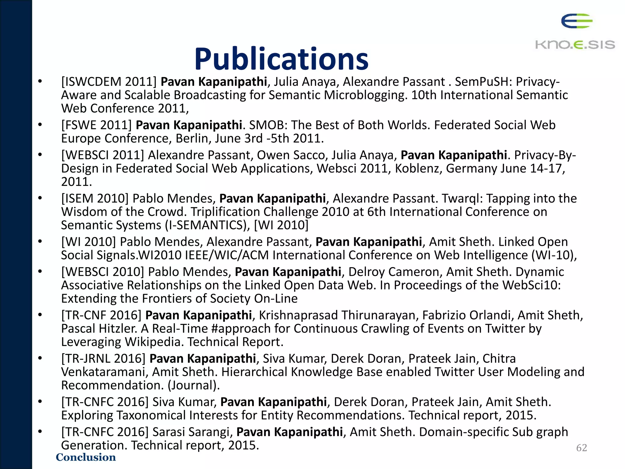 Conclusion
Publications• [ISWCDEM 2011] Pavan Kapanipathi, Julia Anaya, Alexandre Passant . SemPuSH: Privacy-
Aware and Scalable Broadcasting for Semantic Microblogging. 10th International Semantic
Web Conference 2011,
• [FSWE 2011] Pavan Kapanipathi. SMOB: The Best of Both Worlds. Federated Social Web
Europe Conference, Berlin, June 3rd -5th 2011.
• [WEBSCI 2011] Alexandre Passant, Owen Sacco, Julia Anaya, Pavan Kapanipathi. Privacy-By-
Design in Federated Social Web Applications, Websci 2011, Koblenz, Germany June 14-17,
2011.
• [ISEM 2010] Pablo Mendes, Pavan Kapanipathi, Alexandre Passant. Twarql: Tapping into the
Wisdom of the Crowd. Triplification Challenge 2010 at 6th International Conference on
Semantic Systems (I-SEMANTICS), [WI 2010]
• [WI 2010] Pablo Mendes, Alexandre Passant, Pavan Kapanipathi, Amit Sheth. Linked Open
Social Signals.WI2010 IEEE/WIC/ACM International Conference on Web Intelligence (WI-10),
• [WEBSCI 2010] Pablo Mendes, Pavan Kapanipathi, Delroy Cameron, Amit Sheth. Dynamic
Associative Relationships on the Linked Open Data Web. In Proceedings of the WebSci10:
Extending the Frontiers of Society On-Line
• [TR-CNF 2016] Pavan Kapanipathi, Krishnaprasad Thirunarayan, Fabrizio Orlandi, Amit Sheth,
Pascal Hitzler. A Real-Time #approach for Continuous Crawling of Events on Twitter by
Leveraging Wikipedia. Technical Report.
• [TR-JRNL 2016] Pavan Kapanipathi, Siva Kumar, Derek Doran, Prateek Jain, Chitra
Venkataramani, Amit Sheth. Hierarchical Knowledge Base enabled Twitter User Modeling and
Recommendation. (Journal).
• [TR-CNFC 2016] Siva Kumar, Pavan Kapanipathi, Derek Doran, Prateek Jain, Amit Sheth.
Exploring Taxonomical Interests for Entity Recommendations. Technical report, 2015.
• [TR-CNFC 2016] Sarasi Sarangi, Pavan Kapanipathi, Amit Sheth. Domain-specific Sub graph
Generation. Technical report, 2015. 62
 