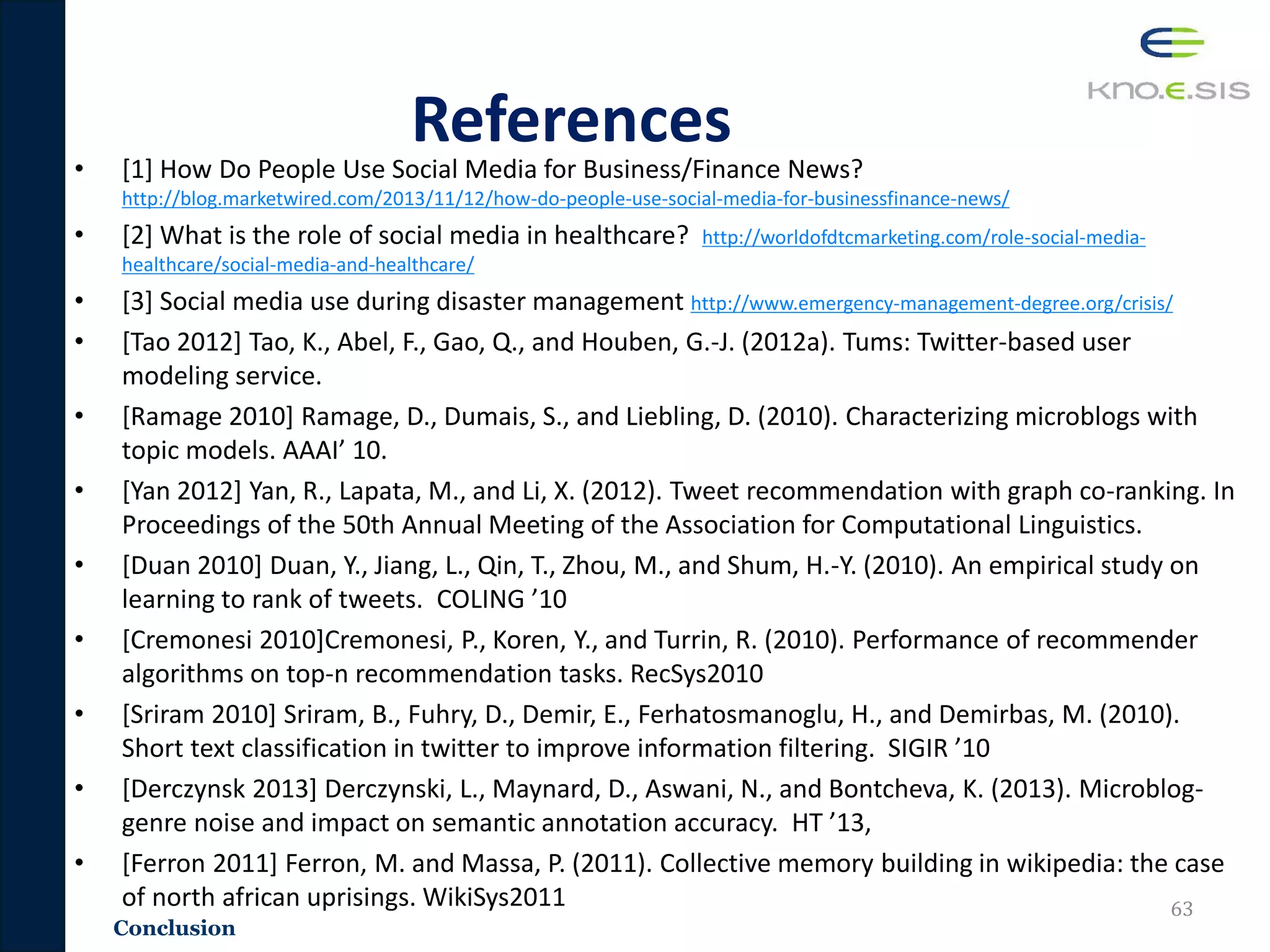 Conclusion
References
• [1] How Do People Use Social Media for Business/Finance News?
http://blog.marketwired.com/2013/11/12/how-do-people-use-social-media-for-businessfinance-news/
• [2] What is the role of social media in healthcare? http://worldofdtcmarketing.com/role-social-media-
healthcare/social-media-and-healthcare/
• [3] Social media use during disaster management http://www.emergency-management-degree.org/crisis/
• [Tao 2012] Tao, K., Abel, F., Gao, Q., and Houben, G.-J. (2012a). Tums: Twitter-based user
modeling service.
• [Ramage 2010] Ramage, D., Dumais, S., and Liebling, D. (2010). Characterizing microblogs with
topic models. AAAI’ 10.
• [Yan 2012] Yan, R., Lapata, M., and Li, X. (2012). Tweet recommendation with graph co-ranking. In
Proceedings of the 50th Annual Meeting of the Association for Computational Linguistics.
• [Duan 2010] Duan, Y., Jiang, L., Qin, T., Zhou, M., and Shum, H.-Y. (2010). An empirical study on
learning to rank of tweets. COLING ’10
• [Cremonesi 2010]Cremonesi, P., Koren, Y., and Turrin, R. (2010). Performance of recommender
algorithms on top-n recommendation tasks. RecSys2010
• [Sriram 2010] Sriram, B., Fuhry, D., Demir, E., Ferhatosmanoglu, H., and Demirbas, M. (2010).
Short text classification in twitter to improve information filtering. SIGIR ’10
• [Derczynsk 2013] Derczynski, L., Maynard, D., Aswani, N., and Bontcheva, K. (2013). Microblog-
genre noise and impact on semantic annotation accuracy. HT ’13,
• [Ferron 2011] Ferron, M. and Massa, P. (2011). Collective memory building in wikipedia: the case
of north african uprisings. WikiSys2011 63
 