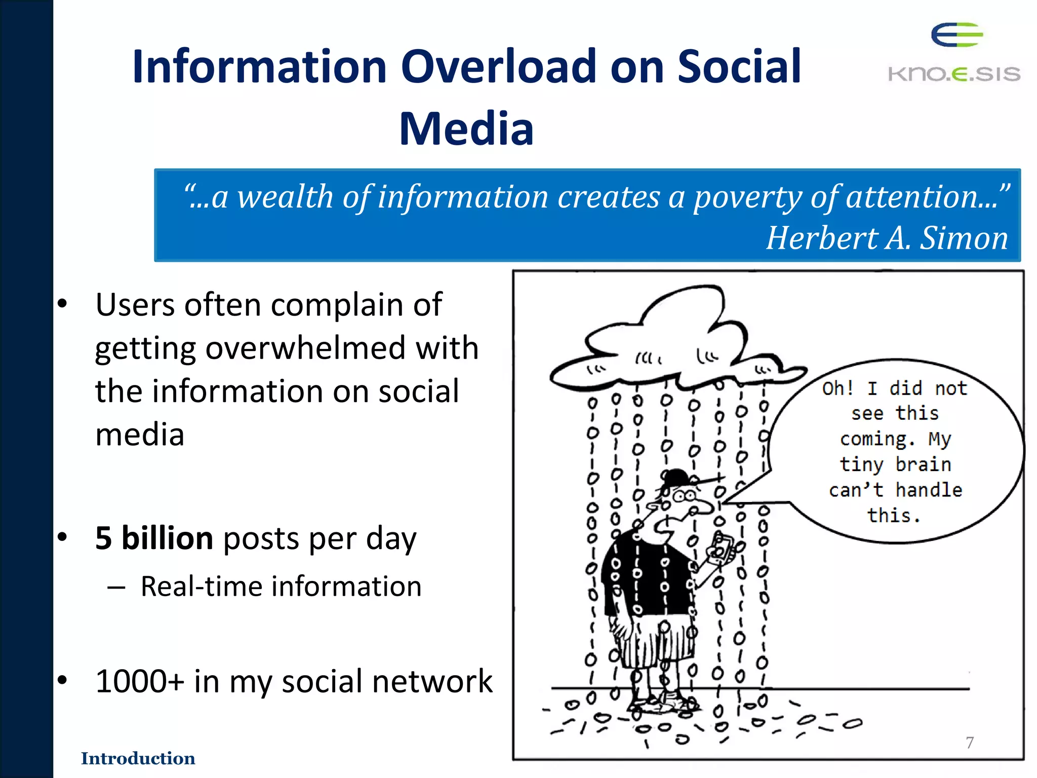 Information Overload on Social
Media
• Users often complain of
getting overwhelmed with
the information on social
media
• 5 billion posts per day
– Real-time information
• 1000+ in my social network
7
“...a wealth of information creates a poverty of attention...”
Herbert A. Simon
Introduction
 