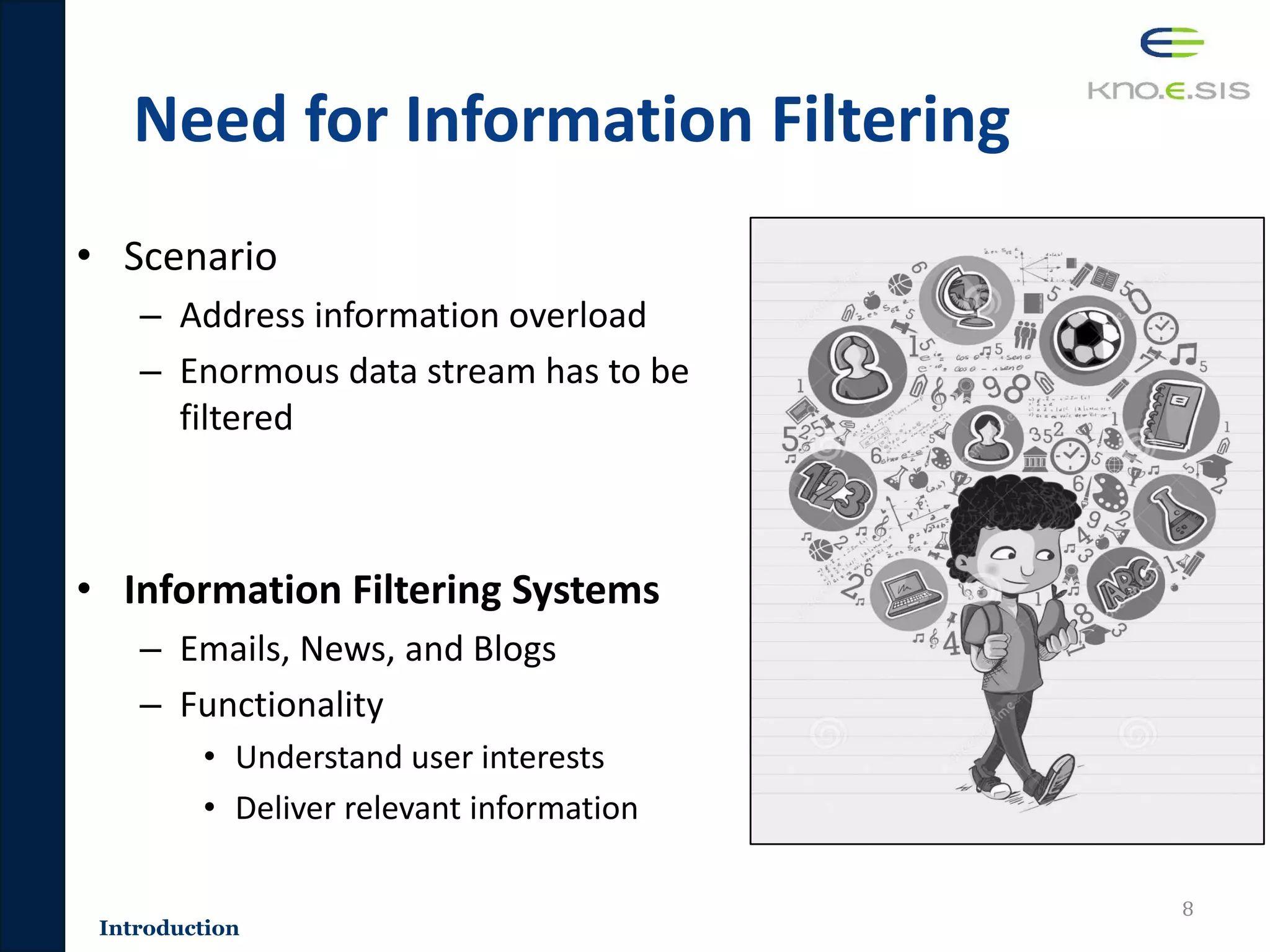 Need for Information Filtering
• Scenario
– Address information overload
– Enormous data stream has to be
filtered
• Information Filtering Systems
– Emails, News, and Blogs
– Functionality
• Understand user interests
• Deliver relevant information
8
Introduction
 