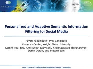 Personalized and Adaptive Semantic Information
Filtering for Social Media
Pavan Kapanipathi, PhD Candidate
Kno.e.sis Center, Wright State University
Committee: Drs. Amit Sheth (Advisor), Krishnaprasad Thirunarayan,
Derek Doran, and Prateek Jain
Ohio Center of Excellence in Knowledge-Enabled Computing
 