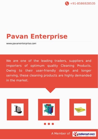 +91-8586928535
A Member of
Pavan Enterprise
www.pavanenterprise.com
We are one of the leading traders, suppliers and
importers of optimum quality Cleaning Products.
Owing to their user-friendly design and longer
serving, these cleaning products are highly demanded
in the market.
 