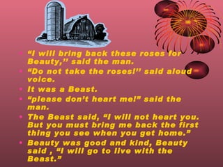  I will bring back these roses for Beauty, said the man.  Do not take the roses! said aloud voice. It was a Beast.  please dont heart me! said the man. The Beast said, I will not heart you. But you must bring me back the first thing you see when you get home. Beauty was good and kind, Beauty said , I will go to live with the Beast.   