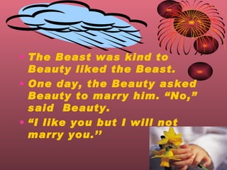 The Beast was kind to Beauty liked the Beast. One day, the Beauty asked Beauty to marry him. No, said  Beauty.  I like you but I will not marry you. 