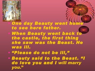 One day Beauty went home to see here father. When Beauty went back to the castle, the first thing she saw was the Beast. He was ill.  Please do not be ill, Beauty said to the Beast. I do love you and I   will marry you .  