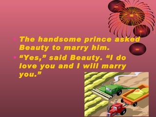 The handsome prince asked Beauty to marry him.  Yes, said Beauty. I do love you and I will marry you. 