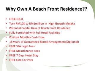 Why Own A Beach Front Residence?? 
•FREEHOLD 
•Turn RM10K to RM1million in High Growth Melaka 
•Potential Capital Gain of Beach Front Residence 
•Fully Furnished with Full Hotel Facilities 
•Positive Monthly Cash Flow 
•15 years of Guaranteed Rental Arrangement(Optional) 
•FREE SPA Legal Fees 
•FREE Maintenance Fees 
•FREE 7 Days Hotel Stay 
•FREE One Car Park  