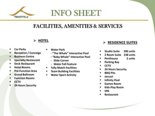 INFO SHEET 
HOTEL 
Car Parks 
Reception / Conceige 
Business Centre 
Specialty Restaurant 
Deck Restaurant 
Hotel Rooms 
Pre-Function Area 
Grand Ballroom 
Function Rooms 
CCTV 
24 Hours Security 
RESIDENCE SUITES 
Studio Suite 396 units 
2 Room Suite 238 units 
Penthouse 2 units 
Parking Bay 
CCTV 
24 Hours Security 
BBQ Pits 
Jacuzzi 
Infinity Pool 
Games Room 
Kids Play Room 
SPA 
Restaurant FACILITIES, AMENITIES & SERVICES 
Water Park - “The Whale” Interactive Pool - “Baby Whale” Interactive Pool - ݺߣ Corner - Water Fall Feature 
Tally Match Facilities 
Team Building Facilities 
Water Sport Activity  
