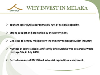 WHY INVEST IN MELAKA 
Tourism contributes approximately 70% of Melaka economy. 
Strong support and promotion by the government. 
Get close to RM500 million from the ministry to boost tourism industry. 
Number of tourists risen significantly since Melaka was declared a World Heritage Site in July 2008. 
Record revenue of RM160 mil in tourist expenditure every week. 
 
