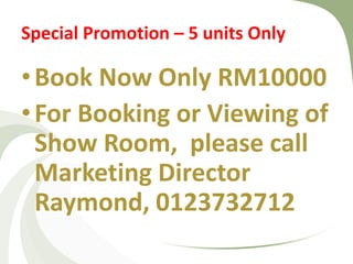 Special Promotion – 5 units Only 
•Book Now Only RM10000 
•For Booking or Viewing of Show Room, please call Marketing Director Raymond, 0123732712  