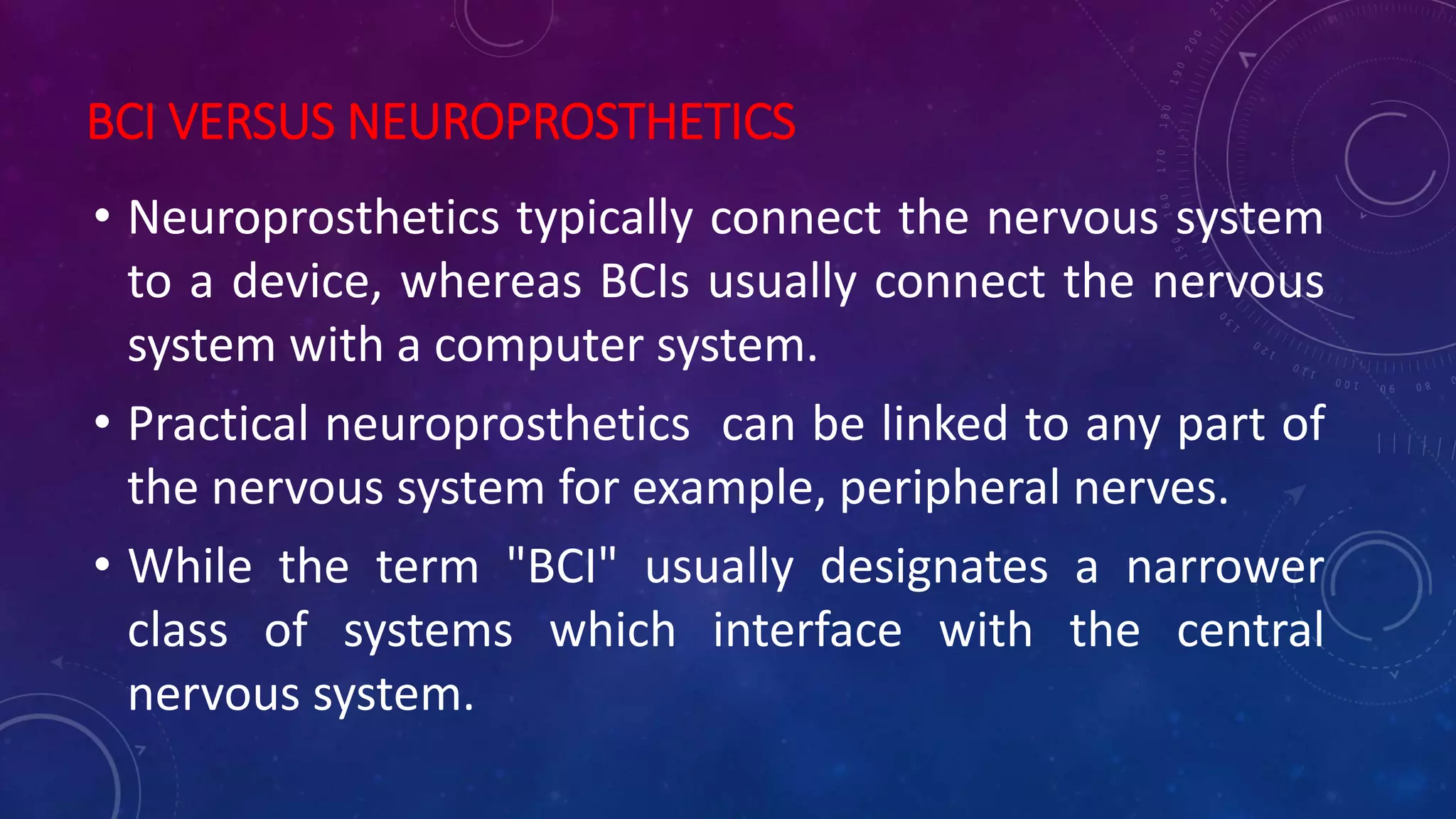 BCI VERSUS NEUROPROSTHETICS
• Neuroprosthetics typically connect the nervous system
to a device, whereas BCIs usually connect the nervous
system with a computer system.
• Practical neuroprosthetics can be linked to any part of
the nervous system for example, peripheral nerves.
• While the term "BCI" usually designates a narrower
class of systems which interface with the central
nervous system.
 