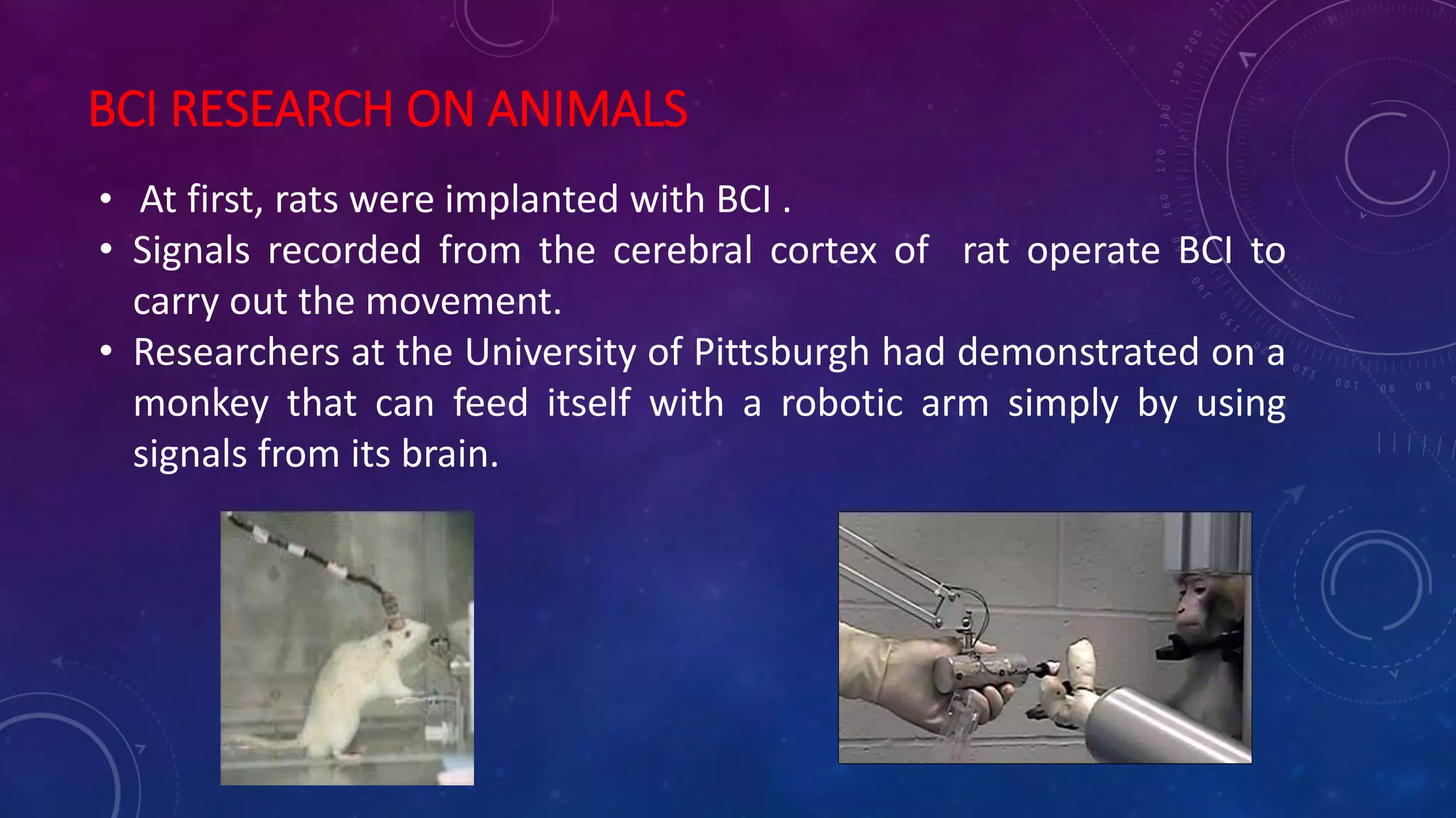 BCI RESEARCH ON ANIMALS
• At first, rats were implanted with BCI .
• Signals recorded from the cerebral cortex of rat operate BCI to
carry out the movement.
• Researchers at the University of Pittsburgh had demonstrated on a
monkey that can feed itself with a robotic arm simply by using
signals from its brain.
 