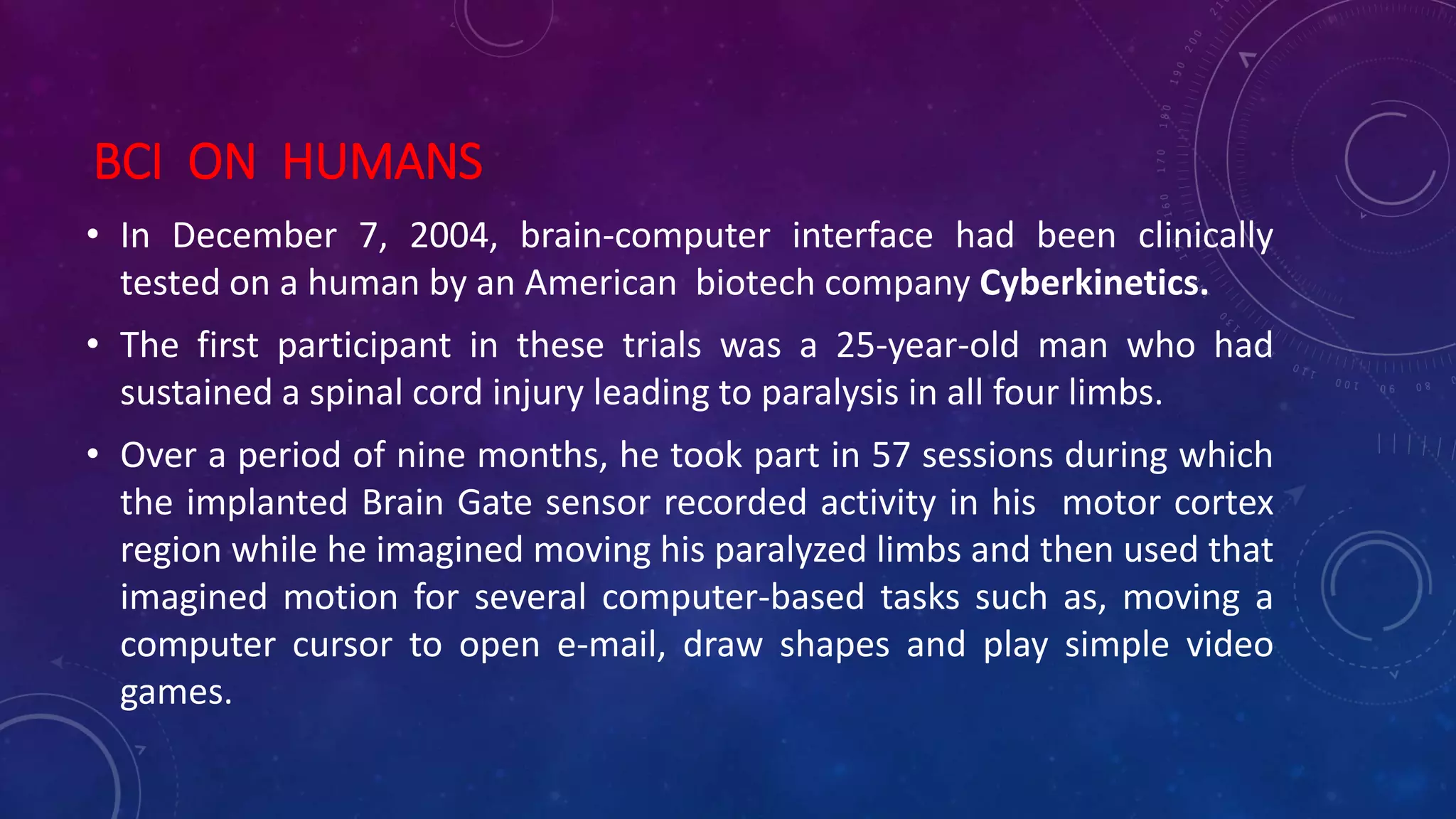 BCI ON HUMANS
• In December 7, 2004, brain-computer interface had been clinically
tested on a human by an American biotech company Cyberkinetics.
• The first participant in these trials was a 25-year-old man who had
sustained a spinal cord injury leading to paralysis in all four limbs.
• Over a period of nine months, he took part in 57 sessions during which
the implanted Brain Gate sensor recorded activity in his motor cortex
region while he imagined moving his paralyzed limbs and then used that
imagined motion for several computer-based tasks such as, moving a
computer cursor to open e-mail, draw shapes and play simple video
games.
 