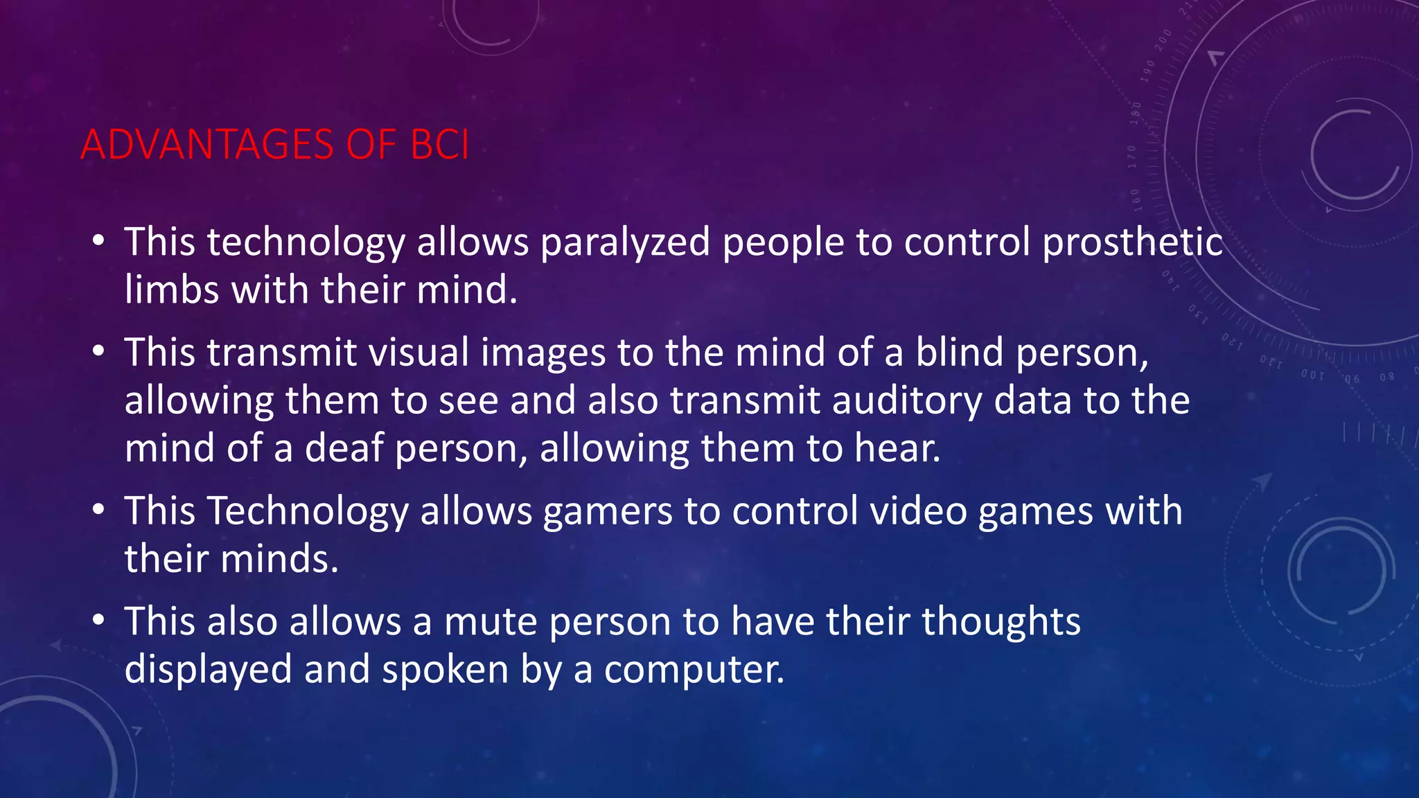 ADVANTAGES OF BCI
• This technology allows paralyzed people to control prosthetic
limbs with their mind.
• This transmit visual images to the mind of a blind person,
allowing them to see and also transmit auditory data to the
mind of a deaf person, allowing them to hear.
• This Technology allows gamers to control video games with
their minds.
• This also allows a mute person to have their thoughts
displayed and spoken by a computer.
 