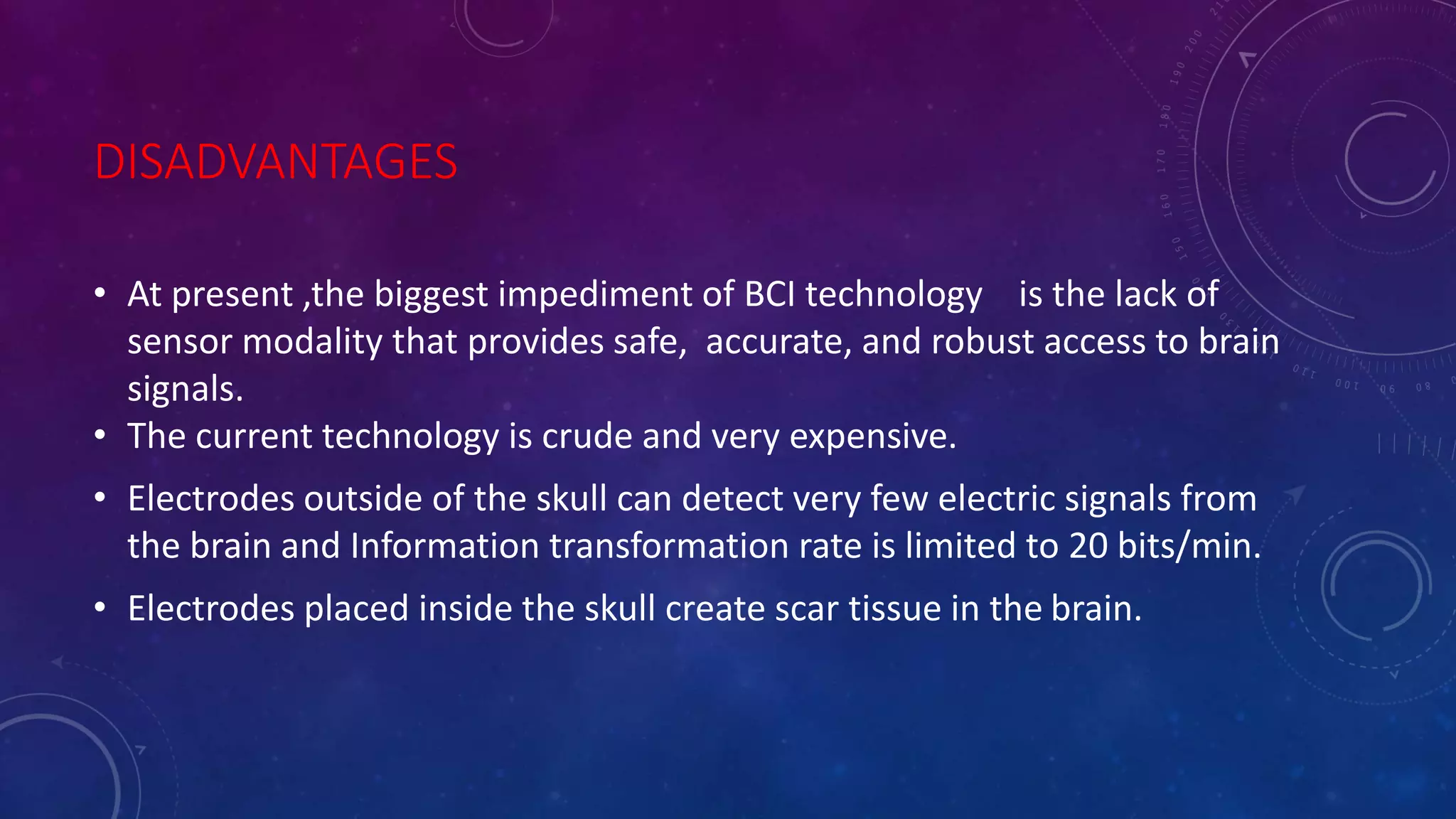 DISADVANTAGES
• At present ,the biggest impediment of BCI technology is the lack of
sensor modality that provides safe, accurate, and robust access to brain
signals.
• The current technology is crude and very expensive.
• Electrodes outside of the skull can detect very few electric signals from
the brain and Information transformation rate is limited to 20 bits/min.
• Electrodes placed inside the skull create scar tissue in the brain.
 
