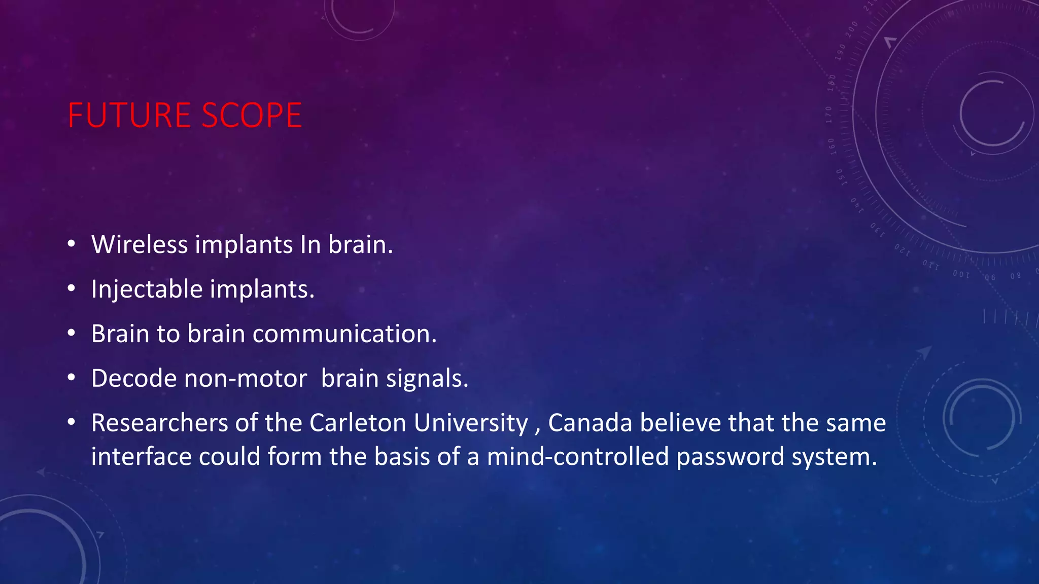 FUTURE SCOPE
• Wireless implants In brain.
• Injectable implants.
• Brain to brain communication.
• Decode non-motor brain signals.
• Researchers of the Carleton University , Canada believe that the same
interface could form the basis of a mind-controlled password system.
 