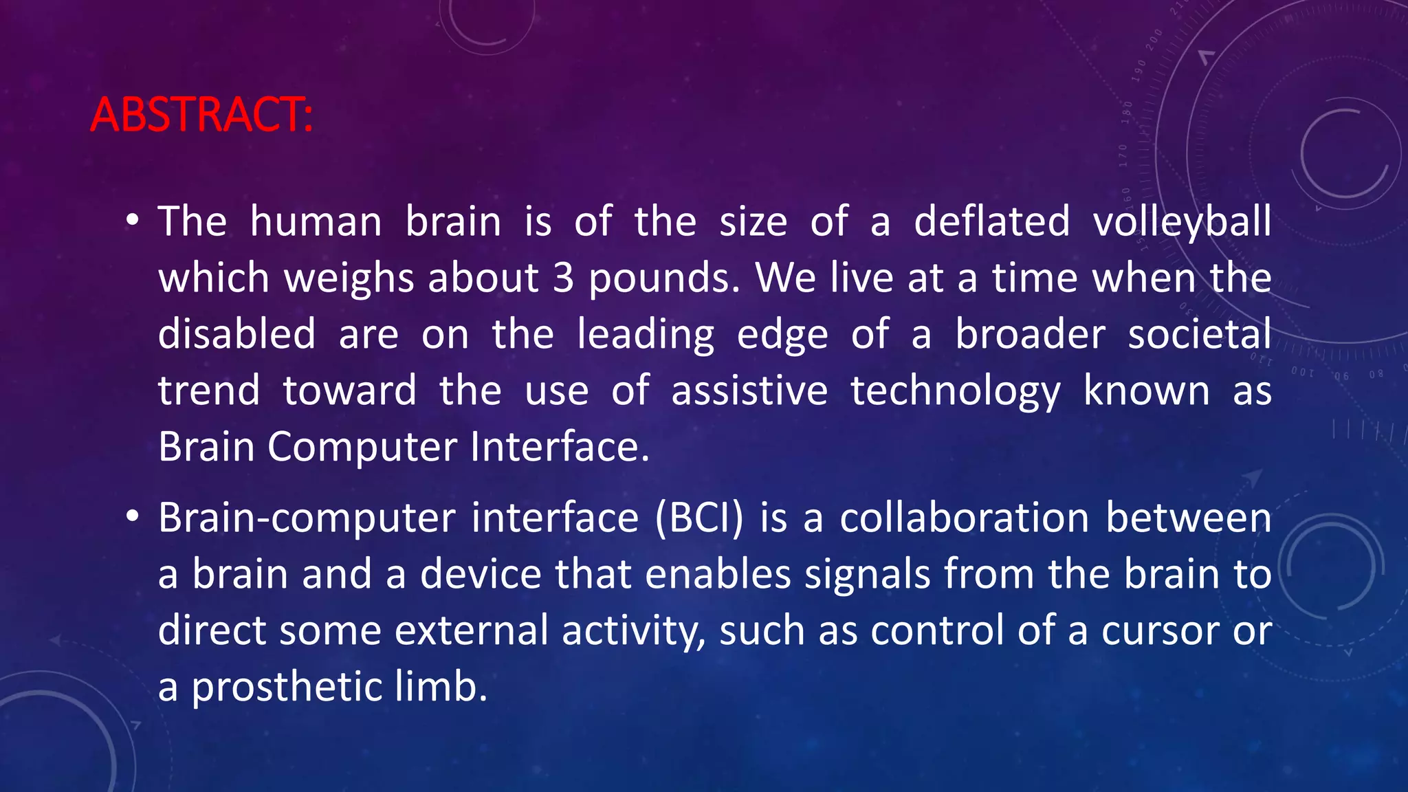 ABSTRACT:
• The human brain is of the size of a deflated volleyball
which weighs about 3 pounds. We live at a time when the
disabled are on the leading edge of a broader societal
trend toward the use of assistive technology known as
Brain Computer Interface.
• Brain-computer interface (BCI) is a collaboration between
a brain and a device that enables signals from the brain to
direct some external activity, such as control of a cursor or
a prosthetic limb.
 