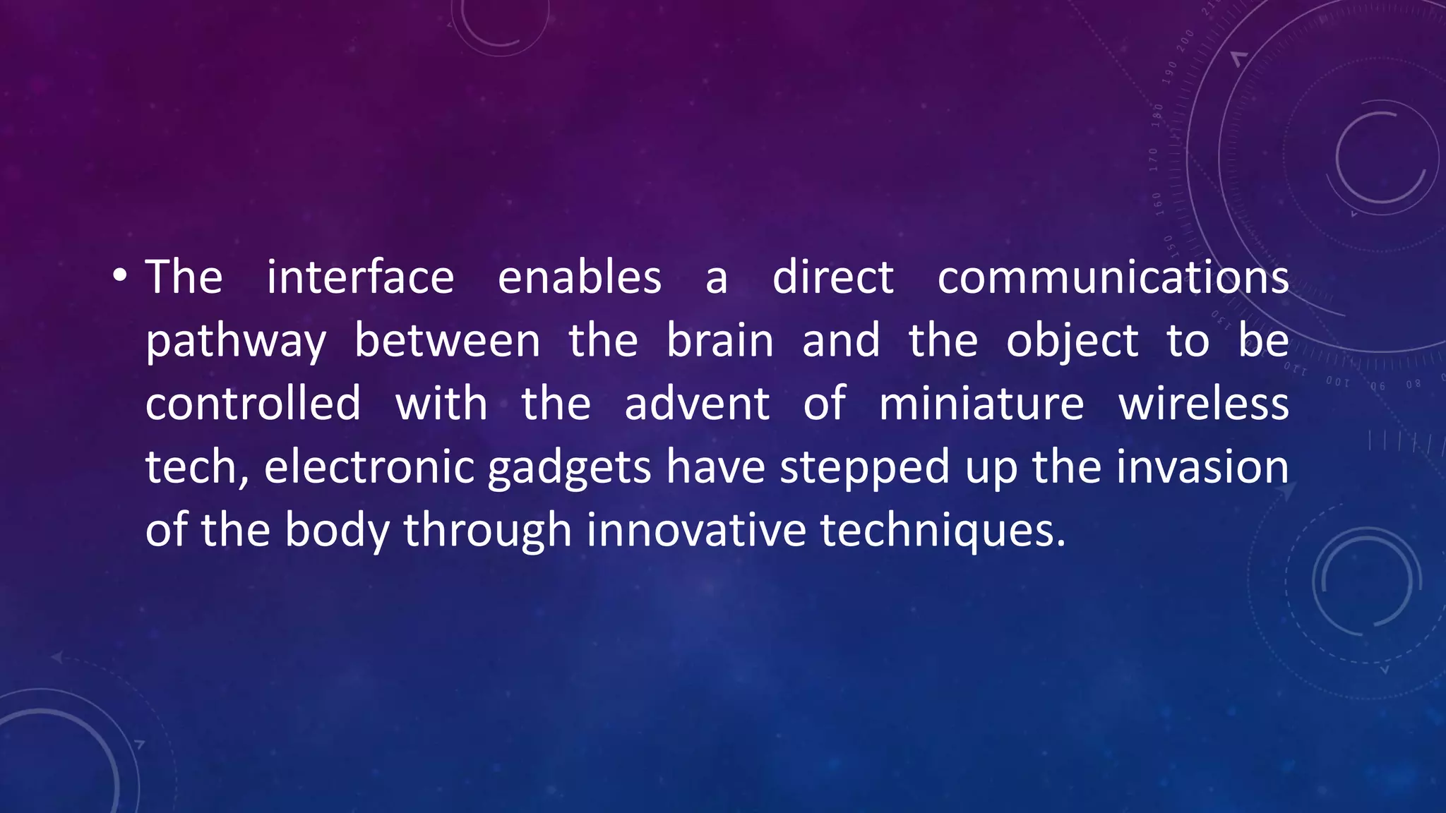 • The interface enables a direct communications
pathway between the brain and the object to be
controlled with the advent of miniature wireless
tech, electronic gadgets have stepped up the invasion
of the body through innovative techniques.
 