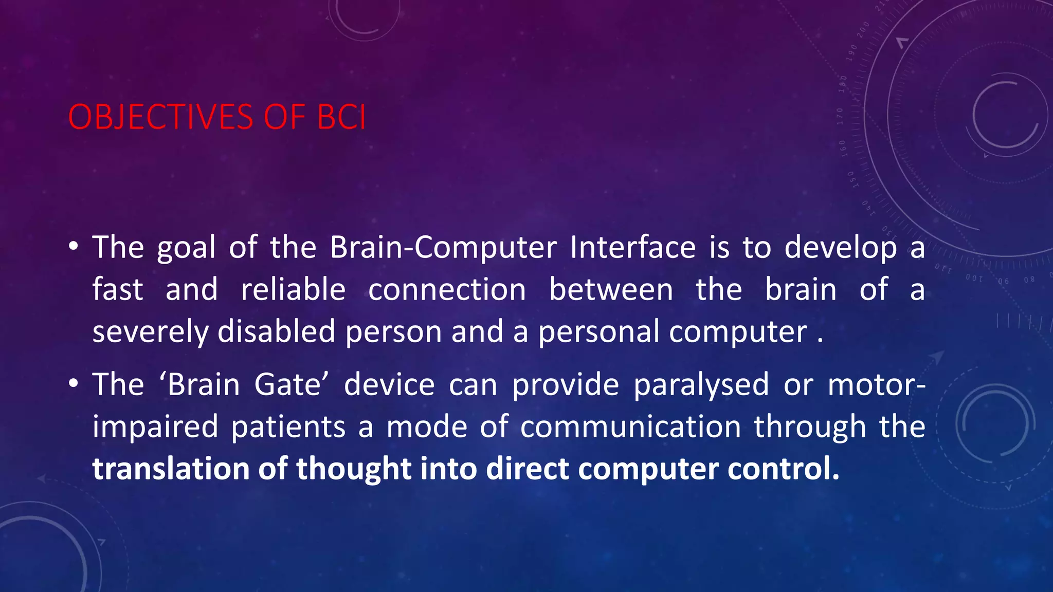 OBJECTIVES OF BCI
• The goal of the Brain-Computer Interface is to develop a
fast and reliable connection between the brain of a
severely disabled person and a personal computer .
• The ‘Brain Gate’ device can provide paralysed or motor-
impaired patients a mode of communication through the
translation of thought into direct computer control.
 