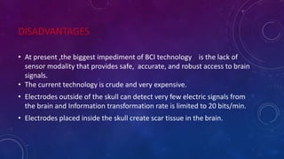 DISADVANTAGES
• At present ,the biggest impediment of BCI technology is the lack of
sensor modality that provides safe, accurate, and robust access to brain
signals.
• The current technology is crude and very expensive.
• Electrodes outside of the skull can detect very few electric signals from
the brain and Information transformation rate is limited to 20 bits/min.
• Electrodes placed inside the skull create scar tissue in the brain.
 