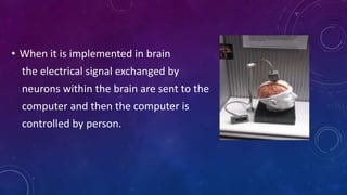 • When it is implemented in brain
the electrical signal exchanged by
neurons within the brain are sent to the
computer and then the computer is
controlled by person.
 