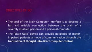 OBJECTIVES OF BCI
• The goal of the Brain-Computer Interface is to develop a
fast and reliable connection between the brain of a
severely disabled person and a personal computer .
• The ‘Brain Gate’ device can provide paralysed or motor-
impaired patients a mode of communication through the
translation of thought into direct computer control.
 