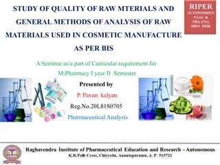 A Seminar as a part of Curricular requirement for
M.Pharmacy I year II Semester
Presented by
P. Pavan kalyan
Reg.No.20L81S0705
Pharmaceutical Analysis
STUDY OF QUALITY OF RAW MTERIALS AND
GENERAL METHODS OF ANALYSIS OF RAW
MATERIALS USED IN COSMETIC MANUFACTURE
AS PER BIS
 