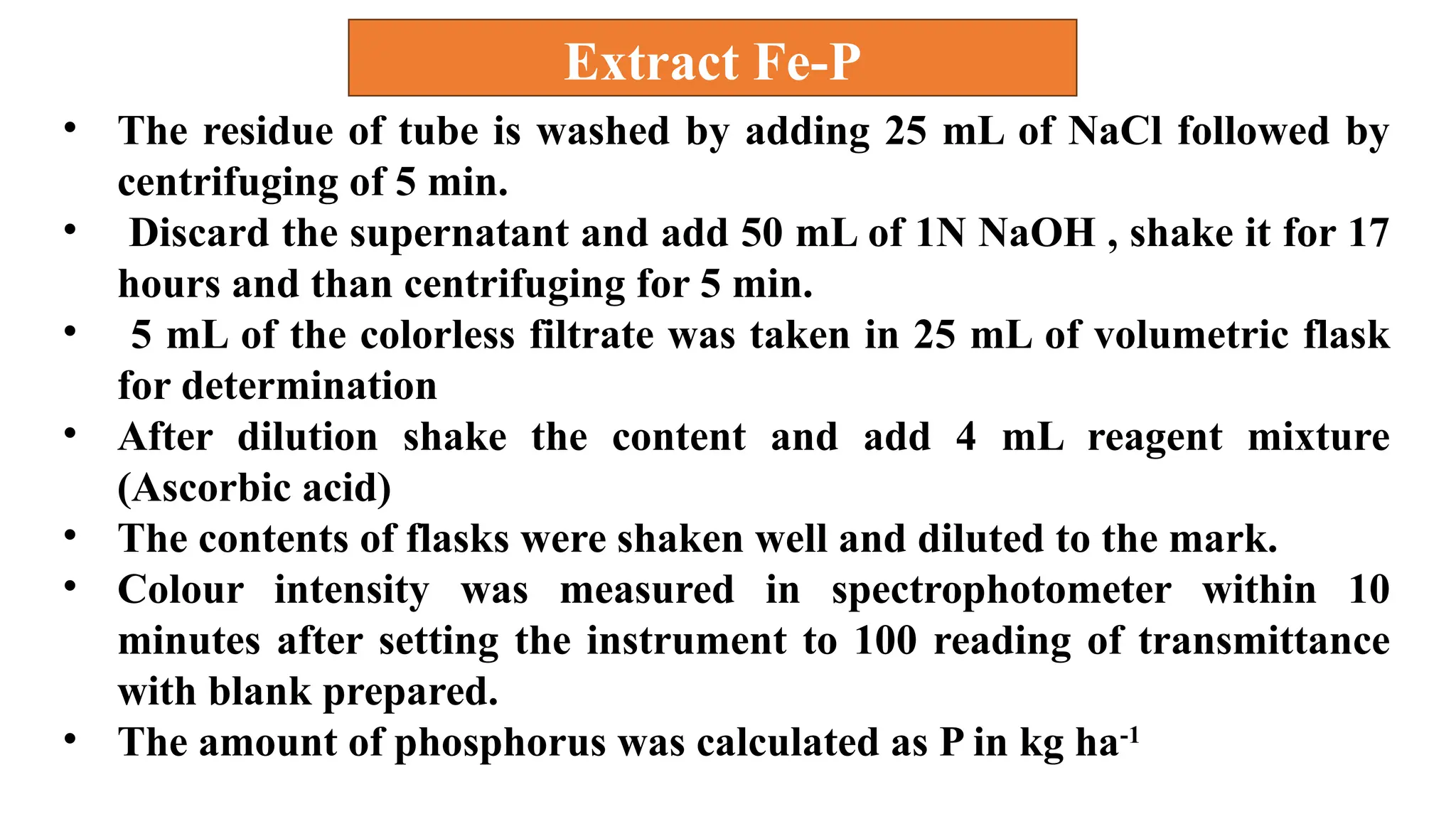 • The residue of tube is washed by adding 25 mL of NaCl followed by
centrifuging of 5 min.
• Discard the supernatant and add 50 mL of 1N NaOH , shake it for 17
hours and than centrifuging for 5 min.
• 5 mL of the colorless filtrate was taken in 25 mL of volumetric flask
for determination
• After dilution shake the content and add 4 mL reagent mixture
(Ascorbic acid)
• The contents of flasks were shaken well and diluted to the mark.
• Colour intensity was measured in spectrophotometer within 10
minutes after setting the instrument to 100 reading of transmittance
with blank prepared.
• The amount of phosphorus was calculated as P in kg ha-1
Extract Fe-P
 