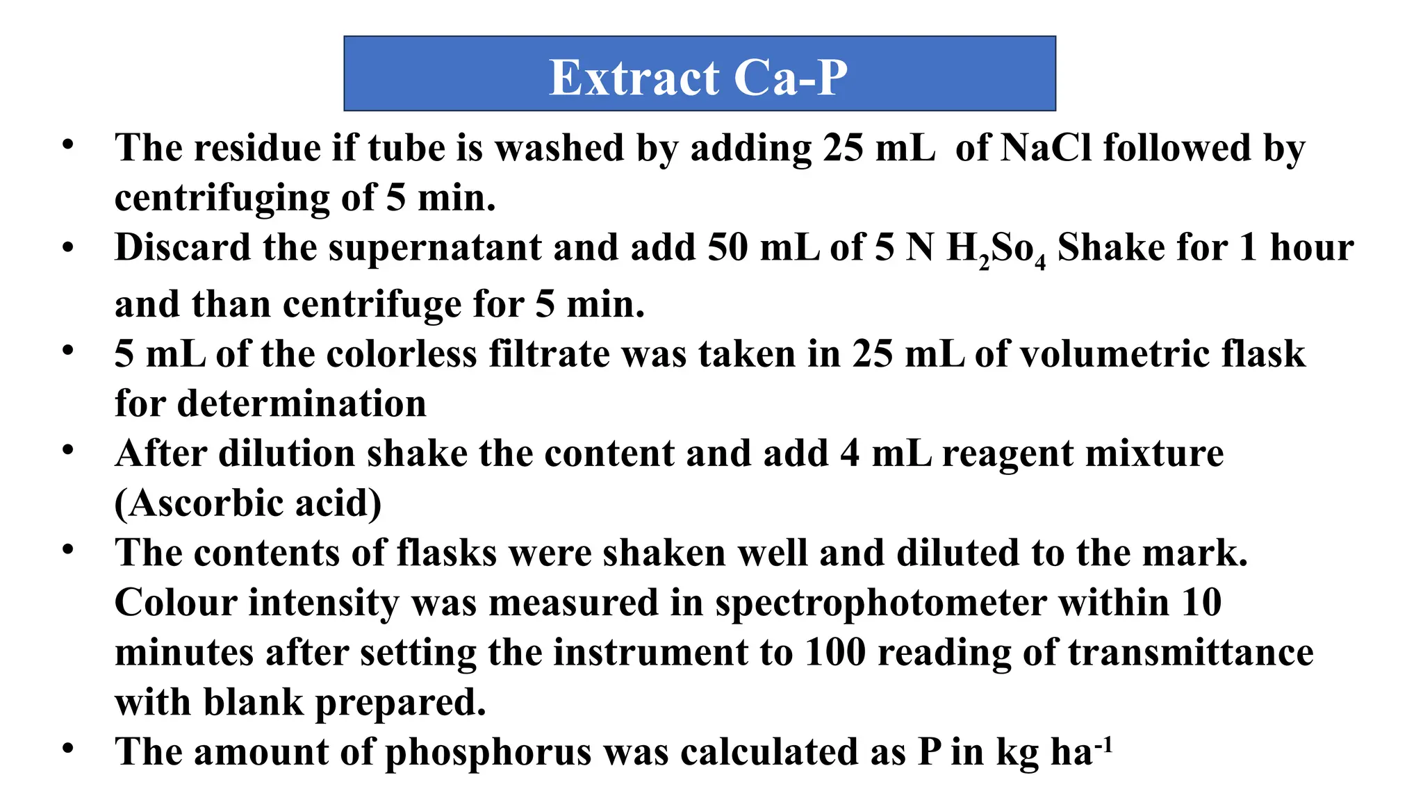 • The residue if tube is washed by adding 25 mL of NaCl followed by
centrifuging of 5 min.
• Discard the supernatant and add 50 mL of 5 N H2So4 Shake for 1 hour
and than centrifuge for 5 min.
• 5 mL of the colorless filtrate was taken in 25 mL of volumetric flask
for determination
• After dilution shake the content and add 4 mL reagent mixture
(Ascorbic acid)
• The contents of flasks were shaken well and diluted to the mark.
Colour intensity was measured in spectrophotometer within 10
minutes after setting the instrument to 100 reading of transmittance
with blank prepared.
• The amount of phosphorus was calculated as P in kg ha-1
Extract Ca-P
 