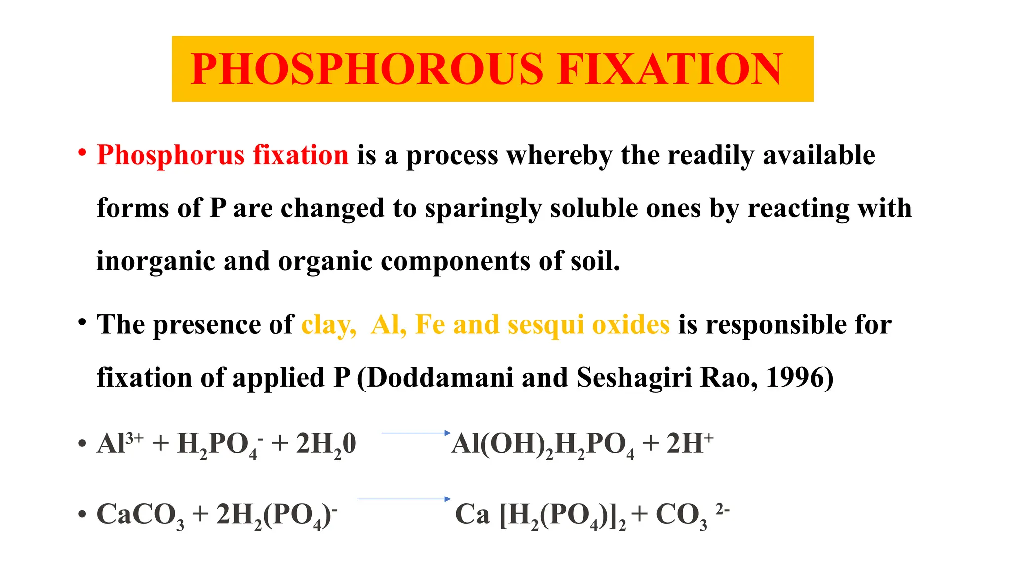 PHOSPHOROUS FIXATION
• Phosphorus fixation is a process whereby the readily available
forms of P are changed to sparingly soluble ones by reacting with
inorganic and organic components of soil.
• The presence of clay, Al, Fe and sesqui oxides is responsible for
fixation of applied P (Doddamani and Seshagiri Rao, 1996)
• Al3+
+ H2PO4
-
+ 2H20 Al(OH)2H2PO4 + 2H+
• CaCO3 + 2H2(PO4)-
Ca [H2(PO4)]2 + CO3
2-
 