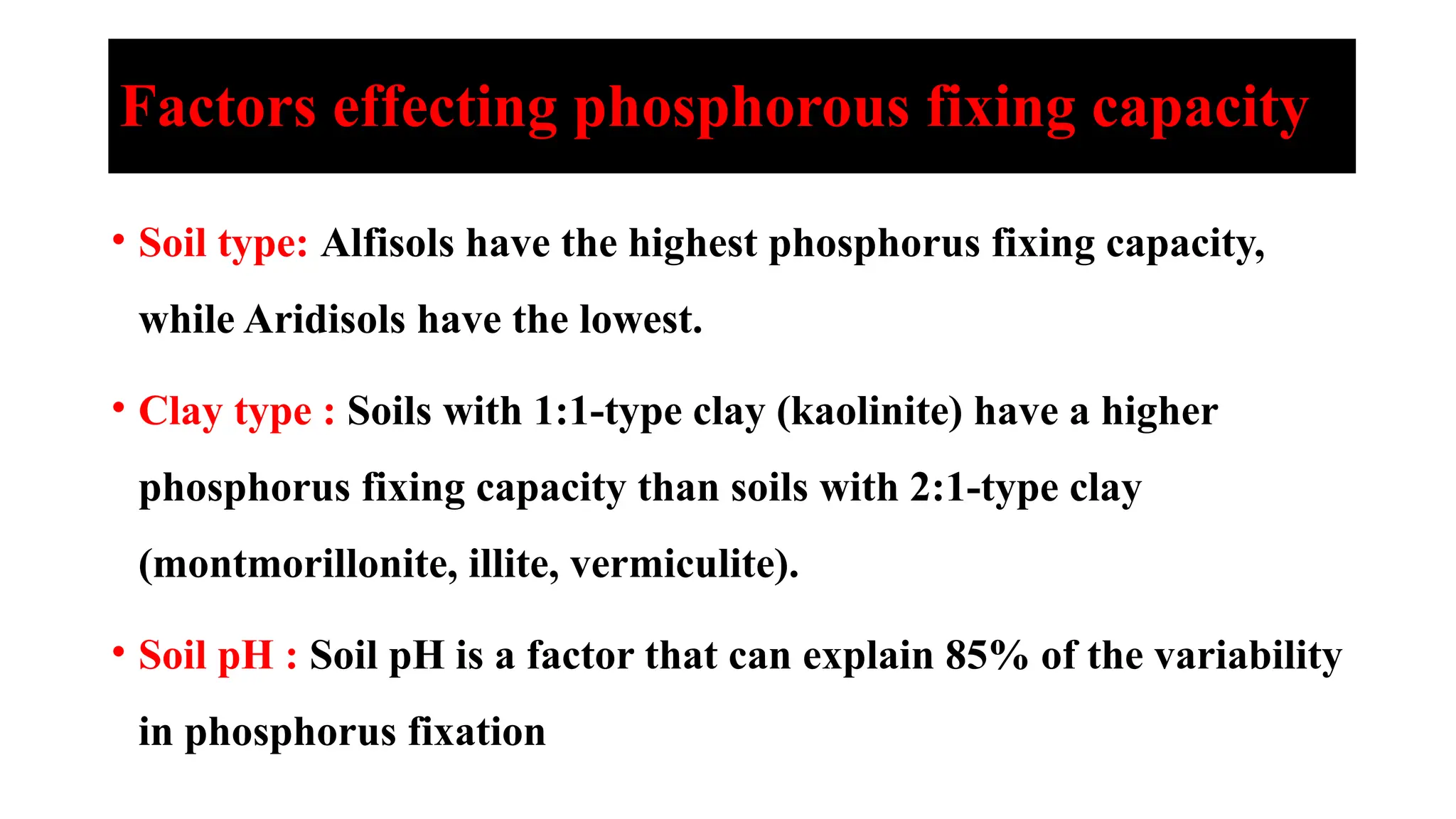 Factors effecting phosphorous fixing capacity
• Soil type: Alfisols have the highest phosphorus fixing capacity,
while Aridisols have the lowest.
• Clay type : Soils with 1:1-type clay (kaolinite) have a higher
phosphorus fixing capacity than soils with 2:1-type clay
(montmorillonite, illite, vermiculite).
• Soil pH : Soil pH is a factor that can explain 85% of the variability
in phosphorus fixation
 