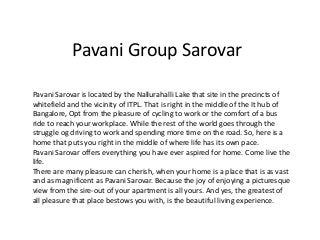 Pavani Group Sarovar
Pavani Sarovar is located by the Nallurahalli Lake that site in the precincts of
whitefield and the vicinity of ITPL. That is right in the middle of the It hub of
Bangalore, Opt from the pleasure of cycling to work or the comfort of a bus
ride to reach your workplace. While the rest of the world goes through the
struggle og driving to work and spending more time on the road. So, here is a
home that puts you right in the middle of where life has its own pace.
Pavani Sarovar offers everything you have ever aspired for home. Come live the
life.
There are many pleasure can cherish, when your home is a place that is as vast
and as magnificent as Pavani Sarovar. Because the joy of enjoying a picturesque
view from the sire-out of your apartment is all yours. And yes, the greatest of
all pleasure that place bestows you with, is the beautiful living experience.
 