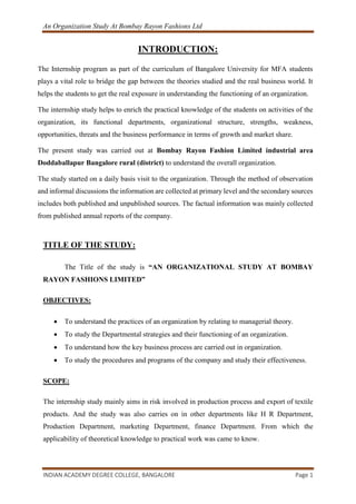 An Organization Study At Bombay Rayon Fashions Ltd
INDIAN ACADEMY DEGREE COLLEGE, BANGALORE Page 1
INTRODUCTION:
The Internship program as part of the curriculum of Bangalore University for MFA students
plays a vital role to bridge the gap between the theories studied and the real business world. It
helps the students to get the real exposure in understanding the functioning of an organization.
The internship study helps to enrich the practical knowledge of the students on activities of the
organization, its functional departments, organizational structure, strengths, weakness,
opportunities, threats and the business performance in terms of growth and market share.
The present study was carried out at Bombay Rayon Fashion Limited industrial area
Doddaballapur Bangalore rural (district) to understand the overall organization.
The study started on a daily basis visit to the organization. Through the method of observation
and informal discussions the information are collected at primary level and the secondary sources
includes both published and unpublished sources. The factual information was mainly collected
from published annual reports of the company.
TITLE OF THE STUDY:
The Title of the study is “AN ORGANIZATIONAL STUDY AT BOMBAY
RAYON FASHIONS LIMITED”
OBJECTIVES:
 To understand the practices of an organization by relating to managerial theory.
 To study the Departmental strategies and their functioning of an organization.
 To understand how the key business process are carried out in organization.
 To study the procedures and programs of the company and study their effectiveness.
SCOPE:
The internship study mainly aims in risk involved in production process and export of textile
products. And the study was also carries on in other departments like H R Department,
Production Department, marketing Department, finance Department. From which the
applicability of theoretical knowledge to practical work was came to know.
 