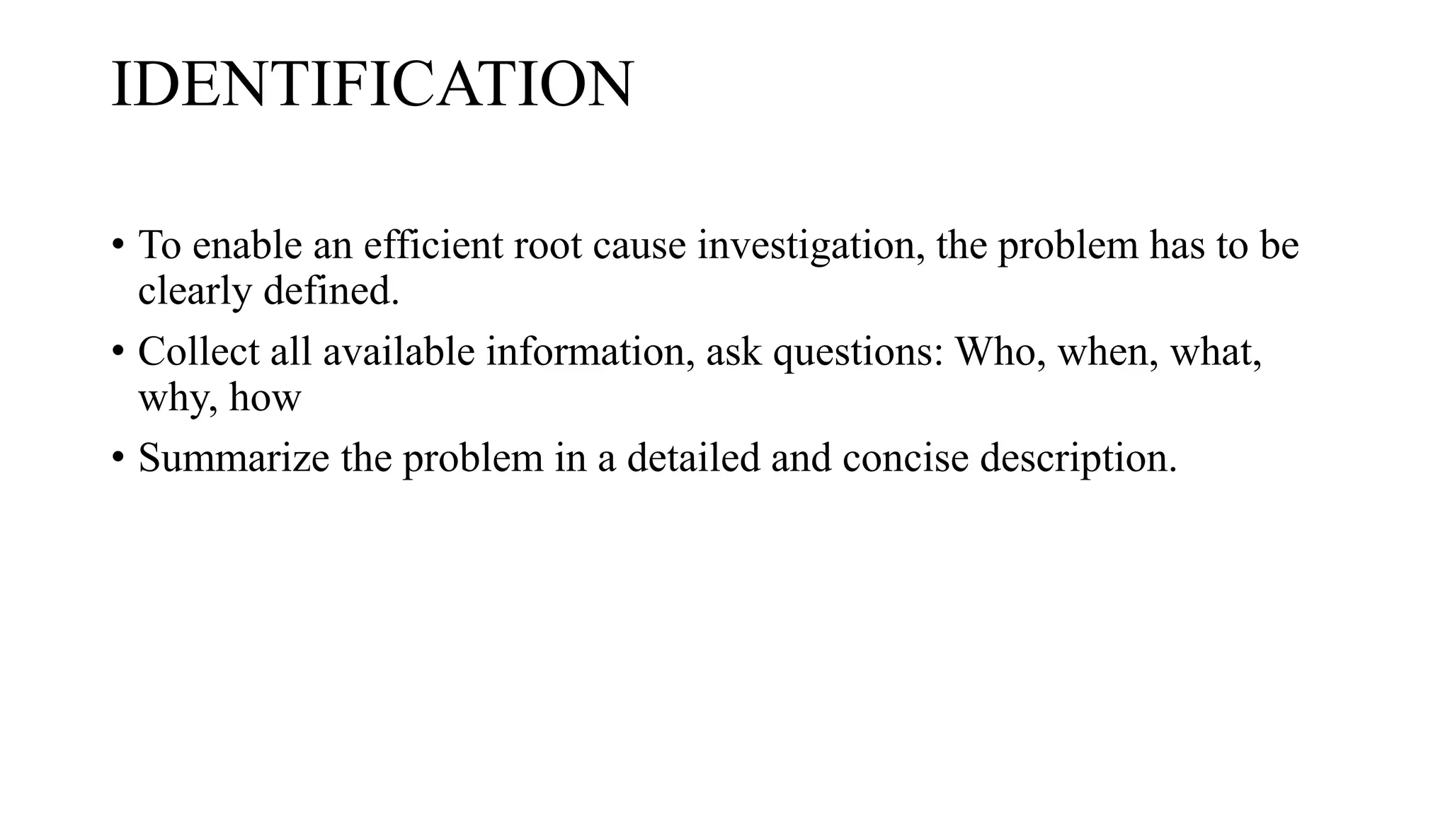 IDENTIFICATION
• To enable an efficient root cause investigation, the problem has to be
clearly defined.
• Collect all available information, ask questions: Who, when, what,
why, how
• Summarize the problem in a detailed and concise description.
 